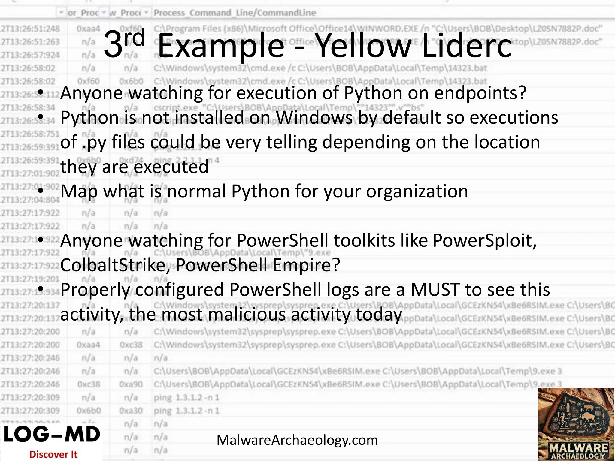 • Anyone watching for execution of Python on endpoints?
• Python is not installed on Windows by default so executions
of .py files could be very telling depending on the location
they are executed
• Map what is normal Python for your organization
• Anyone watching for PowerShell toolkits like PowerSploit,
ColbaltStrike, PowerShell Empire?
• Properly configured PowerShell logs are a MUST to see this
activity, the most malicious activity today
3rd Example - Yellow Liderc
MalwareArchaeology.com
 