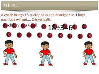 A coach brings 18 cricket balls and distribute in 3 boys.
each boy will get…. Cricket balls.
Each boy gets 6 ball.
18÷3=6
 