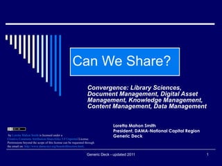 Can We Share? Convergence: Library Sciences, Document Management, Digital Asset Management, Knowledge Management, Content Management, Data Management   Loretta Mahon Smith President, DAMA-National Capital Region Generic Deck                                   by  Loretta Mahon Smith  is licensed under a  Creative Commons Attribution- ShareAlike  3.0  Unported  License . Permissions beyond the scope of this license can be requested through the email on:  http://www.dama-ncr.org/boardofdirectors.html .   