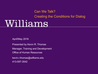 Library: Can We Talk? Creating the Conditions for Dialog
Kevin R.Thomas, Manager,Training & Development · Office of Human Resources · kevin.r.thomas@williams.edu · 413-597-3542
April/May 2016
kevin.r.thomas@williams.edu
413-597-3542
Manager, Training and Development
Office of Human Resources
Presented by Kevin R. Thomas
Can We Talk?
Creating the Conditions for Dialog
 