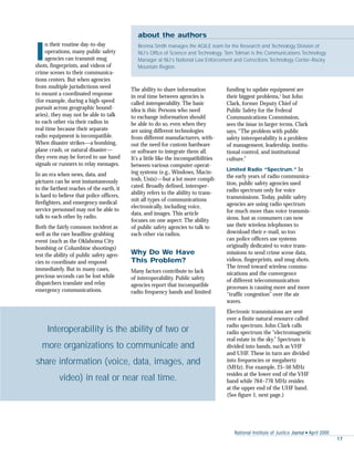 National Institute of Justice Journal s April 2000
17
I
n their routine day-to-day
operations, many public safety
agencies can transmit mug
shots, fingerprints, and videos of
crime scenes to their communica-
tions centers. But when agencies
from multiple jurisdictions need
to mount a coordinated response
(for example, during a high-speed
pursuit across geographic bound-
aries), they may not be able to talk
to each other via their radios in
real time because their separate
radio equipment is incompatible.
When disaster strikes—a bombing,
plane crash, or natural disaster—
they even may be forced to use hand
signals or runners to relay messages.
In an era when news, data, and
pictures can be sent instantaneously
to the farthest reaches of the earth, it
is hard to believe that police officers,
firefighters, and emergency medical
service personnel may not be able to
talk to each other by radio.
Both the fairly common incident as
well as the rare headline-grabbing
event (such as the Oklahoma City
bombing or Columbine shootings)
test the ability of public safety agen-
cies to coordinate and respond
immediately. But in many cases,
precious seconds can be lost while
dispatchers translate and relay
emergency communications.
The ability to share information
in real time between agencies is
called interoperability. The basic
idea is this: Persons who need
to exchange information should
be able to do so, even when they
are using different technologies
from different manufacturers, with-
out the need for custom hardware
or software to integrate them all.
It’s a little like the incompatibilities
between various computer operat-
ing systems (e.g., Windows, Macin-
tosh, Unix)—but a lot more compli-
cated. Broadly defined, interoper-
ability refers to the ability to trans-
mit all types of communications
electronically, including voice,
data, and images. This article
focuses on one aspect: The ability
of public safety agencies to talk to
each other via radios.
Why Do We Have
This Problem?
Many factors contribute to lack
of interoperability. Public safety
agencies report that incompatible
radio frequency bands and limited
funding to update equipment are
their biggest problems,1
but John
Clark, former Deputy Chief of
Public Safety for the Federal
Communications Commission,
sees the issue in larger terms. Clark
says, “The problem with public
safety interoperability is a problem
of management, leadership, institu-
tional control, and institutional
culture.”
Limited Radio “Spectrum.” In
the early years of radio communica-
tion, public safety agencies used
radio spectrum only for voice
transmissions. Today, public safety
agencies are using radio spectrum
for much more than voice transmis-
sions. Just as consumers can now
use their wireless telephones to
download their e-mail, so too
can police officers use systems
originally dedicated to voice trans-
missions to send crime scene data,
videos, fingerprints, and mug shots.
The trend toward wireless commu-
nications and the convergence
of different telecommunication
processes is causing more and more
“traffic congestion” over the air
waves.
Electronic transmissions are sent
over a finite natural resource called
radio spectrum. John Clark calls
radio spectrum the “electromagnetic
real estate in the sky.” Spectrum is
divided into bands, such as VHF
and UHF. These in turn are divided
into frequencies or megahertz
(MHz). For example, 25–50 MHz
resides at the lower end of the VHF
band while 764–776 MHz resides
at the upper end of the UHF band.
(See figure 1, next page.)
Interoperability is the ability of two or
more organizations to communicate and
share information (voice, data, images, and
video) in real or near real time.
about the authors
Brenna Smith manages the AGILE team for the Research and Technology Division of
NIJ’s Office of Science and Technology. Tom Tolman is the Communications Technology
Manager at NIJ’s National Law Enforcement and Corrections Technology Center–Rocky
Mountain Region.
 