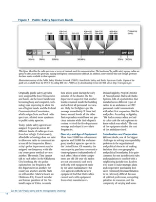 Originally, public safety agencies
were assigned the lower frequencies
and bands. As the lower bands were
becoming busy and congested, tech-
nology was improving to allow the
use of higher bands, and the Federal
Communication Commission,
which assigns State and local radio
spectrum, allotted more spectrum
to public safety agencies.
Today, public safety agencies are
assigned frequencies across 10
different bands of radio spectrum,
from low to high. Unfortunately,
affordable technology does not exist
to allow one radio to communicate
across all the frequencies. Hence,
a city’s police department may be
assigned one frequency while the
city’s emergency medical services
another. The result: They cannot
talk to each other. In the Oklahoma
City bombing, the city police
operated on one frequency, the
fire department on another, the
county on another, and the State
on still another. Mark Schwarz, an
Oklahoma City Council member
and former president of the Nat-
ional League of Cities, recounts
how at one point during the early
minutes of the disaster, the fire
department suspected that another
bomb remained inside the building
and ordered all personnel to evacu-
ate. Only the firefighters got the
message immediately. If there had
been a second bomb, all the other
first responders would have lost pre-
cious minutes while their dispatch
centers received the fire department
message and relayed it over their
frequencies.
Diversity and Age of Equipment.
More than 18,000 law enforcement
agencies and 35,000 fire and emer-
gency medical agencies operate in
the United States. Of necessity, the
vast majority purchase communica-
tions equipment independently of
each other. Most of their compo-
nents are old (20-year-old radios
are not uncommon) and work
well only with equipment made
by the same manufacturer. But
even agencies with the newest
equipment find that their radios
cannot work with equipment
from other manufacturers.
Donald Appleby, Project Director
of Pennsylvania’s Statewide Radio
Systems, tells of a jurisdiction that
installed seven different types of
radios in an ambulance so EMT
personnel could communicate
with other first responders, like fire
and police. According to Appleby,
“We had so many radios, we had
to color-code the microphones to
know which was which.” The cost
of the equipment rivaled the cost
of the ambulance itself.
Coordination and Cooperation.
Without doubt, one of the biggest
challenges to solving interoperability
problems is the organizational
and political obstacles of making
decisions that cross geographic
and political boundaries. It is quite
common for one jurisdiction’s rules
and regulations to conflict with a
neighboring jurisdiction. Leaders
who want to make strategic plans
and cooperative purchasing deci-
sions commonly find coordination
to be extremely difficult because
of political preferences, competing
priorities in resources, and the
complexity of varying and some-
Figure 1: Public Safety Spectrum Bands
Can We Talk? Public Safety and the Interoperability Challenge
18
This figure identifies the radio spectrum or array of channels used for communication. The bands used by public safety agency radios are
spread widely across the spectrum, making interagency communication difficult. In addition, some contend that not enough spectrum
has been made available to these agencies.
Illustration courtesy of the Public Safety Wireless Network (PSWN), from Public Safety and Radio Spectrum Guide. Copies of the
guide are available from the PSWN by calling 800–565–PSWN or by downloading it from the Web site at http://www.pswn.gov.
 