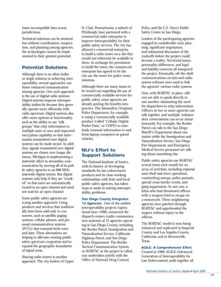 National Institute of Justice Journal s April 2000
19
times incompatible laws across
jurisdictions.
Technical solutions can be attained,
but without coordination, coopera-
tion, and planning among agencies,
the technologies cannot be imple-
mented to their greatest potential.
Potential Solutions
Although there is no silver bullet
or single solution to achieving inter-
operability, several approaches can
foster enhanced communication
among agencies. One such approach
is the use of digital radio systems.
Digital systems improve interoper-
ability indirectly because they gener-
ally operate more efficiently with
radio spectrum. Digital systems also
offer more options or functionality,
such as the ability to use “talk
groups” that relay information to
multiple users at once and improved
encryption capability so that infor-
mation transmitted over digital
systems can be made secure. In addi-
tion, signals transmitted over digital
systems are clearer over longer dis-
tances. Michigan is implementing a
statewide effort to streamline com-
munication by moving all of its pub-
lic safety agencies to an 800 MHz
statewide digital system. But digital
systems only help if they are “trunk-
ed” so that users are automatically
routed to an open channel and need
not wait for an open channel.
Some public safety agencies are
trying another approach: Using
products and services that tradition-
ally have been sold only to con-
sumers, such as satellite paging
systems, cellular phones, and per-
sonal communication systems
(PCS’s) that transmit both voice
and data. These alternatives are
helping to alleviate existing public
safety spectrum congestion and to
expand the geographic boundaries
of signal areas.
Sharing radio towers is another
approach. The city leaders of Upper
St. Clair, Pennsylvania, a suburb of
Pittsburgh, have partnered with a
commercial radio enterprise to
improve interoperability for their
public safety services. The city has
allowed a commercial enterprise
to build a radio tower on a site that
would not otherwise be available to
them. In exchange for permission
to build the tower, the commercial
enterprise has agreed to let the
city use the tower for police trans-
missions.
Although there are many issues to
be ironed out regarding the use of
commercially available services for
public safety, some agencies are
already putting the benefits into
practice. The Alexandria (Virginia)
Police Department, for example,
is using a commercially available
product (called “Cellular Digital
Packet Data,” or CDPD) to wire-
lessly transmit information to and
from laptop computers in patrol
vehicles.
NIJ’s Effort to
Support Solutions
The National Institute of Justice,
with its history of developing
standards for law enforcement
products and its close working
relationships with State and local
public safety agencies, has taken
steps to assist in solving interoper-
ability problems.
San Diego County Integrates
12 Agencies. One of the earliest
interoperability projects (opera-
tional since 1996) connected the
dispatch centers (radio communica-
tion systems) of 12 agencies operat-
ing in San Diego County, including
the Border Patrol, Immigration and
Naturalization Service, California
Highway Patrol, and San Diego
Police Department. The Border
Tactical Communication System,
or BORTAC as the project is called,
was undertaken jointly with the
Office of National Drug Control
Policy and the U.S. Navy’s Public
Safety Center in San Diego.
Leaders of the participating agencies
engaged in considerable early plan-
ning, significant negotiation,
and substantial discussion of the
tradeoffs before the project could
become a reality. Territorial issues,
personality differences, and legal
and liability concerns all hampered
the project. Eventually, off-the-shelf
communications circuits and radio
system software were used to link
the agencies’ various radio systems.
Now, with BORTAC in place, offi-
cers are able to speak directly to
one another, eliminating the need
for dispatchers to relay information.
Officers in two or more agencies can
talk together, and multiple, indepen-
dent conversations can occur simul-
taneously. For example, the Border
Patrol can talk to the San Diego
Sheriff’s Department about one
matter while the Immigration and
Naturalization Service, San Diego
Fire Department, and Emergency
Medical Service personnel are talk-
ing about something else.
Public safety agencies use BORTAC
several times each month for an
array of activities, including regional
auto-theft task force operations,
counterdrug sweeps, police pursuits,
special cross-border events, and
gang suppression. In one case, a
felon who had threatened officers
with a weapon tried to escape on
a motorcycle. Three neighboring
agencies were patched through
BORTAC and apprehended the
suspect without injury to the
officers.
The BORTAC model is now being
enhanced and replicated in Imperial
County and Los Angeles County,
California, and in Brownsville,
Texas.
AGILE: A Comprehensive Effort.
Created in 1998, AGILE (Advanced
Generation of Interoperability for
Law Enforcement) pulls together all
 