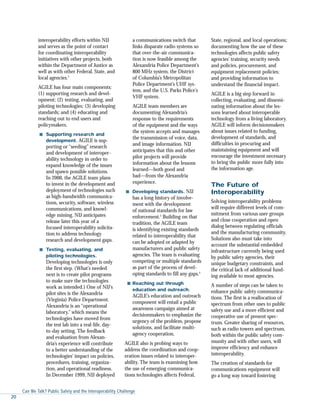 interoperability efforts within NIJ
and serves as the point of contact
for coordinating interoperability
initiatives with other projects, both
within the Department of Justice as
well as with other Federal, State, and
local agencies.2
AGILE has four main components:
(1) supporting research and devel-
opment; (2) testing, evaluating, and
piloting technologies; (3) developing
standards; and (4) educating and
reaching out to end users and
policymakers.
s Supporting research and
development. AGILE is sup-
porting or “seeding” research
and development of interoper-
ability technology in order to
expand knowledge of the issues
and spawn possible solutions.
In 2000, the AGILE team plans
to invest in the development and
deployment of technologies such
as high-bandwidth communica-
tions, security, software, wireless
communications, and knowl-
edge mining. NIJ anticipates
release later this year of a
focused interoperability solicita-
tion to address technology
research and development gaps.
s Testing, evaluating, and
piloting technologies.
Developing technologies is only
the first step. (What’s needed
next is to create pilot programs
to make sure the technologies
work as intended.) One of NIJ’s
pilot sites is the Alexandria
(Virginia) Police Department.
Alexandria is an “operational
laboratory,” which means the
technologies have moved from
the test lab into a real-life, day-
to-day setting. The feedback
and evaluation from Alexan-
dria’s experience will contribute
to a better understanding of the
technologies’ impact on policies,
procedures, training, organiza-
tion, and operational readiness.
In December 1999, NIJ deployed
a communications switch that
links disparate radio systems so
that over-the-air communica-
tion is now feasible among the
Alexandria Police Department’s
800 MHz system, the District
of Columbia’s Metropolitan
Police Department’s UHF sys-
tem, and the U.S. Parks Police’s
VHF system.
AGILE team members are
documenting Alexandria’s
response to the requirements
of the equipment and the ways
the system accepts and manages
the transmission of voice, data,
and image information. NIJ
anticipates that this and other
pilot projects will provide
information about the lessons
learned—both good and
bad—from the Alexandria
experience.
s Developing standards. NIJ
has a long history of involve-
ment with the development
of national standards for law
enforcement.3
Building on that
tradition, the AGILE team
is identifying existing standards
related to interoperability that
can be adopted or adapted by
manufacturers and public safety
agencies. The team is evaluating
competing or multiple standards
as part of the process of devel-
oping standards to fill any gaps.4
s Reaching out through
education and outreach.
AGILE’s education and outreach
component will entail a public
awareness campaign aimed at
decisionmakers to emphasize the
urgency of the problem, propose
solutions, and facilitate multi-
agency cooperation.
AGILE also is probing ways to
address the coordination and coop-
eration issues related to interoper-
ability. The team is examining how
the use of emerging communica-
tions technologies affects Federal,
State, regional, and local operations;
documenting how the use of these
technologies affects public safety
agencies’ training, security needs
and policies, procurement, and
equipment replacement policies;
and providing information to
understand the financial impact.
AGILE is a big step forward in
collecting, evaluating, and dissemi-
nating information about the les-
sons learned about interoperable
technology from a living laboratory.
AGILE will inform decisionmakers
about issues related to funding,
development of standards, and
difficulties in procuring and
maintaining equipment and will
encourage the investment necessary
to bring the public more fully into
the information age.
The Future of
Interoperability
Solving interoperability problems
will require different levels of com-
mitment from various user groups
and close cooperation and open
dialog between regulating officials
and the manufacturing community.
Solutions also must take into
account the substantial embedded
infrastructure currently being used
by public safety agencies, their
unique budgetary constraints, and
the critical lack of additional fund-
ing available to most agencies.
A number of steps can be taken to
enhance public safety communica-
tions. The first is a reallocation of
spectrum from other uses to public
safety use and a more efficient and
cooperative use of present spec-
trum. Greater sharing of resources,
such as radio towers and spectrum,
both within the public safety com-
munity and with other users, will
improve efficiency and enhance
interoperability.
The creation of standards for
communications equipment will
go a long way toward fostering
Can We Talk? Public Safety and the Interoperability Challenge
20
 