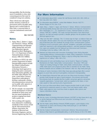 National Institute of Justice Journal s April 2000
21
interoperability. But the develop-
ment of standards is a slow, time-
consuming process that must be
considered a long-term solution.
These critical areas will require
further attention at all levels of
government and by all public safety
agencies and, as noted earlier by
John Clark, a concerted effort to
overcome institutional control and
culture.
NCJ 181729
Notes
1. Taylor, Mary J., Robert C. Epper,
and Thomas K. Tolman, Wireless
Communications and Interoper-
ability Among State and Local
Law Enforcement Agencies,
Research in Brief, Washington,
D.C.: U.S. Department of Justice,
National Institute of Justice,
January 1998 (NCJ 168945).
2. In addition to AGILE, the other
primary Department of Justice
interoperability projects include
the Global Criminal Justice
Information Network, a
technology-based approach to
helping the justice community
share information globally, and
the Public Safety Wireless Net-
work, a joint Justice-Treasury
Department undertaking to
develop a nationwide, wireless
telecommunications network for
use by public safety agencies at
all levels of government.
3. NIJ, for example, was responsible
for the development of national
standards for body armor and
has now issued standards for
products ranging from hand-
cuffs to police cars.
4. NIJ is working with organiza-
tions dedicated to establishing
standards in these arenas, includ-
ing the Telecommunications
Industry Association, the
Institute of Electrical and
Electronics Engineers, and the
Internet Engineering Task Force.
For More Information
s For information about AGILE, contact NIJ staff Brenna Smith (202–305–3305) or
Tom Coty (202–524–7683).
s For information about BORTAC, contact Bob Waldron, Director, NLECTC–
Western Region at 310–336–2124.
s Taylor, Mary J., Robert C. Epper, and Thomas K. Tolman, Wireless Communications
and Interoperability Among State and Local Law Enforcement Agencies, Research in
Brief, Washington, D.C., U.S. Department of Justice, National Institute of Justice,
January 1998 (NCJ 168945). This study surveyed thousands of law enforcement
agencies; the data and analysis provide a valuable glimpse into the problems State
and local agencies face.
s “Why Can’t We Talk?” videotape. This 13-minute tape for high- to midlevel State and
local public officials explores the issue and emphasizes the need for changing the
way jurisdictions plan and coordinate the design of their communications systems.
Emergency services personnel, police officials, firefighters, and public policymakers
relate their experiences with interoperability problems—and their proposed solutions.
Free copies are available from the National Law Enforcement and Corrections
Technology Center by calling 1–800–248–2742.
s National Law Enforcement and Corrections Technology Center–Rocky Mountain,
Understanding Wireless Communications in Public Safety, Guidebook to Technology,
Issues, Planning and Management. Obtain a copy by visiting http://www.nlectc.
org/nlectcrm or calling 1–800–248–2742.
s A discussion of costs and funding issues can be found in “Report on Funding
Mechanisms for Public Safety Radio Communications” (December 1997) and
“Report on Funding Strategy for Public Safety Radio Communications” (October
1998). Both reports were prepared by Booz-Allen & Hamilton for the Public Safety
Wireless Network and are available at the Network’s Web site, http://www.pswn.gov.
The Bureau of Justice Assistance (BJA) (http://www.ojp.usdoj.gov/bja) offers several
programs to assist State and local municipalities interested in interoperability:
s The Edward Byrne Memorial State and Local Law Enforcement Assistance Program
provides funds through two types of grant programs: Discretionary and formula.
Discretionary funds are awarded directly to public and private agencies and private
nonprofit organizations. Formula funds, which are awarded to the States, in turn
make awards to State and local units of governments.
s The Local Law Enforcement Block Grants Program provides funds to units of local
government to underwrite projects to reduce crime and improve public safety.
Public safety agencies have used these funds to upgrade radio systems and
improve information sharing.
Web-Based Sources
s Visit the Justice Technology Information Network (JUSTNET) at http://www.nlectc.org,
or call the National Law Enforcement and Corrections Technology Center at
1–800–248–2742.
s Visit the Public Safety Wireless Network (PSWN) program, a joint initiative of the
Departments of Justice and Treasury at http://www.pswn.gov, or call PSWN at
1–800–565–PSWN.
s Visit the Federal Communications Commission’s Wireless Telecommunications
Bureau at http://www.fcc.gov/wtb/publicsafety, or call the Bureau at 202–418–0680.
 