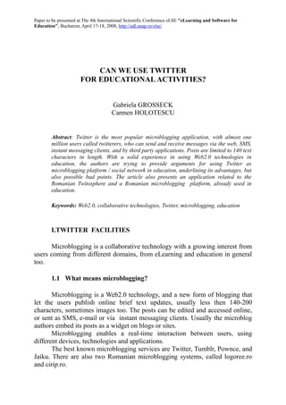 Paper to be presented at The 4th International Scientific Conference eLSE "eLearning and Software for
Education", Bucharest, April 17-18, 2008, http://adl.unap.ro/else/




                          CAN WE USE TWITTER
                      FOR EDUCATIONAL ACTIVITIES?


                                      Gabriela GROSSECK
                                      Carmen HOLOTESCU


        Abstract: Twitter is the most popular microblogging application, with almost one
        million users called twitterers, who can send and receive messages via the web, SMS,
        instant messaging clients, and by third party applications. Posts are limited to 140 text
        characters in length. With a solid experience in using Web2.0 technologies in
        education, the authors are trying to provide arguments for using Twitter as
        microblogging platform / social network in education, underlining its advantages, but
        also possible bad points. The article also presents an application related to the
        Romanian Twitosphere and a Romanian microblogging platform, already used in
        education.

        Keywords: Web2.0, collaborative technologies, Twitter, microblogging, education



        I.TWITTER FACILITIES

      Microblogging is a collaborative technology with a growing interest from
users coming from different domains, from eLearning and education in general
too.

        1.1 What means microblogging?

       Microblogging is a Web2.0 technology, and a new form of blogging that
let the users publish online brief text updates, usually less then 140-200
characters, sometimes images too. The posts can be edited and accessed online,
or sent as SMS, e-mail or via instant messaging clients. Usually the microblog
authors embed its posts as a widget on blogs or sites.
       Microblogging enables a real-time interaction between users, using
different devices, technologies and applications.
       The best known microblogging services are Twitter, Tumblr, Pownce, and
Jaiku. There are also two Romanian microblogging systems, called logoree.ro
and cirip.ro.
 