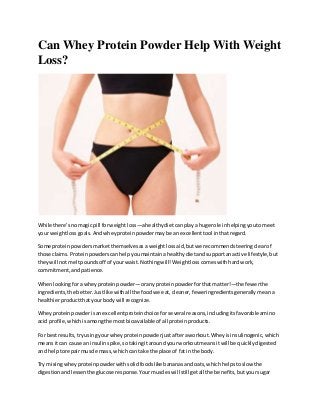 Can Whey Protein Powder Help With Weight
Loss?
While there’snomagicpill forweightloss—ahealthydietcanplaya huge role inhelpingyoutomeet
your weightlossgoals.Andwheyproteinpowdermaybe an excellenttool inthatregard.
Some proteinpowdersmarketthemselvesasa weightlossaid,butwe recommendsteeringclearof
those claims.Proteinpowderscanhelpyoumaintainahealthydietandsupportanactive lifestyle,but
theywill notmeltpoundsoff of yourwaist.Nothingwill!Weightlosscomeswithhard work,
commitment,andpatience.
Whenlookingfora wheyproteinpowder—oranyproteinpowderforthatmatter!—the fewerthe
ingredients,the better.Justlike withall the foodwe eat,cleaner,feweringredientsgenerallymeana
healthierproduct thatyourbodywill recognize.
Wheyproteinpowderisanexcellentproteinchoice forseveral reasons,includingitsfavorableamino
acid profile,whichisamongthe mostbioavailable of all proteinproducts.
For bestresults,tryusingyourwheyproteinpowderjustafteraworkout.Wheyisinsulinogenic,which
meansitcan cause an insulinspike,sotakingitaroundyourworkoutmeansitwill be quicklydigested
and helptorepairmuscle mass,whichcan take the place of fatin the body.
Try mixingwheyproteinpowderwithsolidfoodslike bananasandoats,whichhelpstoslow the
digestionandlessenthe glucose response.Yourmuscleswillstillgetall the benefits,butyoursugar
 