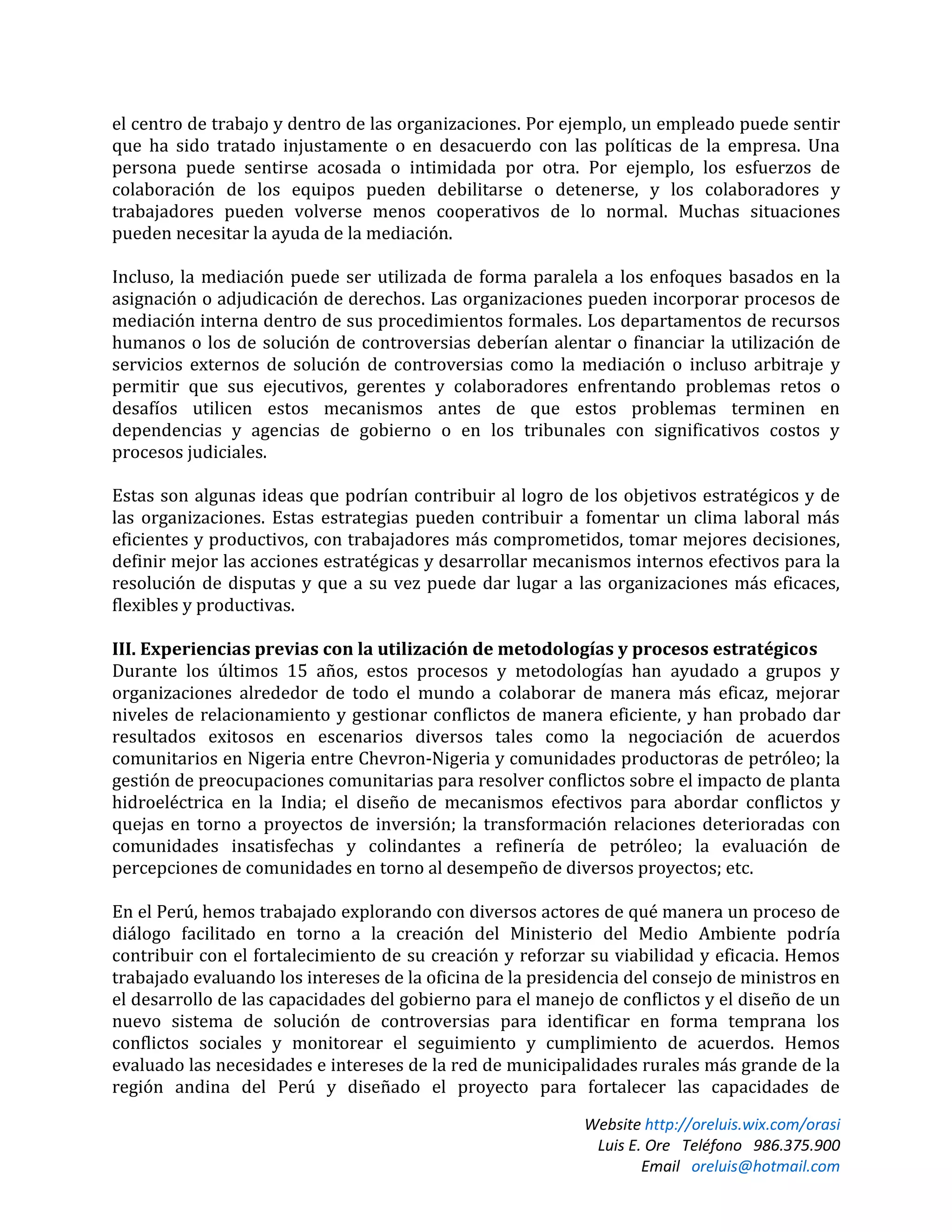 Website http://oreluis.wix.com/orasi
Luis E. Ore Teléfono 986.375.900
Email oreluis@hotmail.com
el centro de trabajo y dentro de las organizaciones. Por ejemplo, un empleado puede sentir
que ha sido tratado injustamente o en desacuerdo con las políticas de la empresa. Una
persona puede sentirse acosada o intimidada por otra. Por ejemplo, los esfuerzos de
colaboración de los equipos pueden debilitarse o detenerse, y los colaboradores y
trabajadores pueden volverse menos cooperativos de lo normal. Muchas situaciones
pueden necesitar la ayuda de la mediación.
Incluso, la mediación puede ser utilizada de forma paralela a los enfoques basados en la
asignación o adjudicación de derechos. Las organizaciones pueden incorporar procesos de
mediación interna dentro de sus procedimientos formales. Los departamentos de recursos
humanos o los de solución de controversias deberían alentar o financiar la utilización de
servicios externos de solución de controversias como la mediación o incluso arbitraje y
permitir que sus ejecutivos, gerentes y colaboradores enfrentando problemas retos o
desafíos utilicen estos mecanismos antes de que estos problemas terminen en
dependencias y agencias de gobierno o en los tribunales con significativos costos y
procesos judiciales.
Estas son algunas ideas que podrían contribuir al logro de los objetivos estratégicos y de
las organizaciones. Estas estrategias pueden contribuir a fomentar un clima laboral más
eficientes y productivos, con trabajadores más comprometidos, tomar mejores decisiones,
definir mejor las acciones estratégicas y desarrollar mecanismos internos efectivos para la
resolución de disputas y que a su vez puede dar lugar a las organizaciones más eficaces,
flexibles y productivas.
III. Experiencias previas con la utilización de metodologías y procesos estratégicos
Durante los últimos 15 años, estos procesos y metodologías han ayudado a grupos y
organizaciones alrededor de todo el mundo a colaborar de manera más eficaz, mejorar
niveles de relacionamiento y gestionar conflictos de manera eficiente, y han probado dar
resultados exitosos en escenarios diversos tales como la negociación de acuerdos
comunitarios en Nigeria entre Chevron-Nigeria y comunidades productoras de petróleo; la
gestión de preocupaciones comunitarias para resolver conflictos sobre el impacto de planta
hidroeléctrica en la India; el diseño de mecanismos efectivos para abordar conflictos y
quejas en torno a proyectos de inversión; la transformación relaciones deterioradas con
comunidades insatisfechas y colindantes a refinería de petróleo; la evaluación de
percepciones de comunidades en torno al desempeño de diversos proyectos; etc.
En el Perú, hemos trabajado explorando con diversos actores de qué manera un proceso de
diálogo facilitado en torno a la creación del Ministerio del Medio Ambiente podría
contribuir con el fortalecimiento de su creación y reforzar su viabilidad y eficacia. Hemos
trabajado evaluando los intereses de la oficina de la presidencia del consejo de ministros en
el desarrollo de las capacidades del gobierno para el manejo de conflictos y el diseño de un
nuevo sistema de solución de controversias para identificar en forma temprana los
conflictos sociales y monitorear el seguimiento y cumplimiento de acuerdos. Hemos
evaluado las necesidades e intereses de la red de municipalidades rurales más grande de la
región andina del Perú y diseñado el proyecto para fortalecer las capacidades de
 