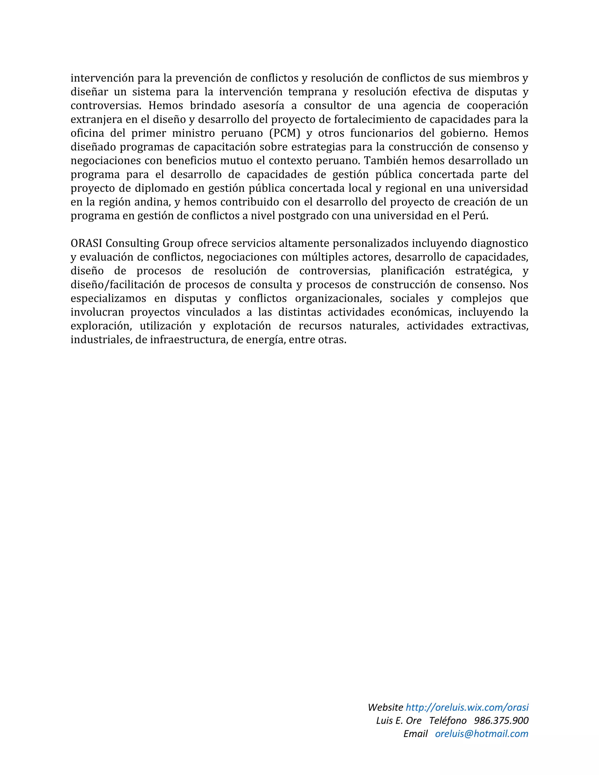 Website http://oreluis.wix.com/orasi
Luis E. Ore Teléfono 986.375.900
Email oreluis@hotmail.com
intervención para la prevención de conflictos y resolución de conflictos de sus miembros y
diseñar un sistema para la intervención temprana y resolución efectiva de disputas y
controversias. Hemos brindado asesoría a consultor de una agencia de cooperación
extranjera en el diseño y desarrollo del proyecto de fortalecimiento de capacidades para la
oficina del primer ministro peruano (PCM) y otros funcionarios del gobierno. Hemos
diseñado programas de capacitación sobre estrategias para la construcción de consenso y
negociaciones con beneficios mutuo el contexto peruano. También hemos desarrollado un
programa para el desarrollo de capacidades de gestión pública concertada parte del
proyecto de diplomado en gestión pública concertada local y regional en una universidad
en la región andina, y hemos contribuido con el desarrollo del proyecto de creación de un
programa en gestión de conflictos a nivel postgrado con una universidad en el Perú.
ORASI Consulting Group ofrece servicios altamente personalizados incluyendo diagnostico
y evaluación de conflictos, negociaciones con múltiples actores, desarrollo de capacidades,
diseño de procesos de resolución de controversias, planificación estratégica, y
diseño/facilitación de procesos de consulta y procesos de construcción de consenso. Nos
especializamos en disputas y conflictos organizacionales, sociales y complejos que
involucran proyectos vinculados a las distintas actividades económicas, incluyendo la
exploración, utilización y explotación de recursos naturales, actividades extractivas,
industriales, de infraestructura, de energía, entre otras.
 