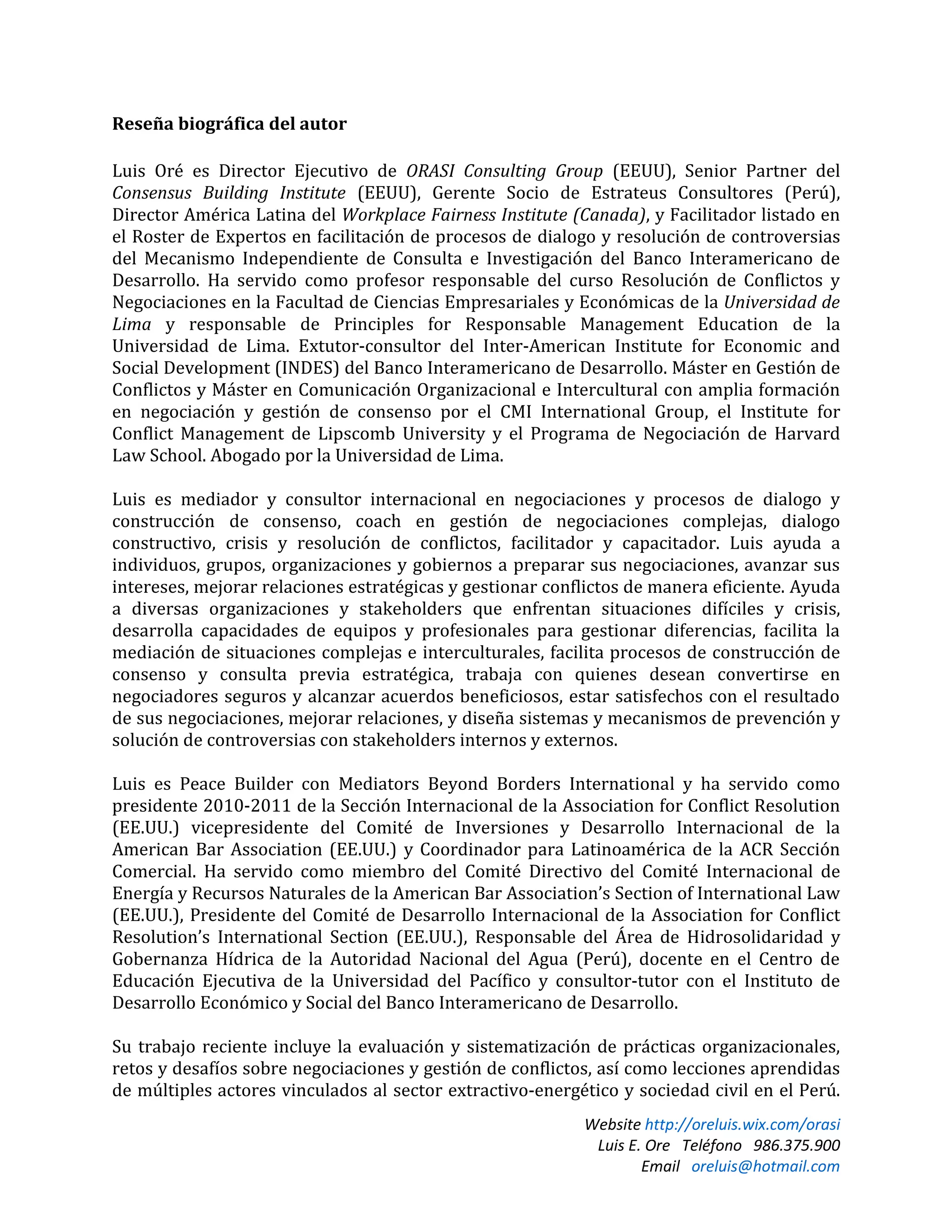 Website http://oreluis.wix.com/orasi
Luis E. Ore Teléfono 986.375.900
Email oreluis@hotmail.com
Reseña biográfica del autor
Luis Oré es Director Ejecutivo de ORASI Consulting Group (EEUU), Senior Partner del
Consensus Building Institute (EEUU), Gerente Socio de Estrateus Consultores (Perú),
Director América Latina del Workplace Fairness Institute (Canada), y Facilitador listado en
el Roster de Expertos en facilitación de procesos de dialogo y resolución de controversias
del Mecanismo Independiente de Consulta e Investigación del Banco Interamericano de
Desarrollo. Ha servido como profesor responsable del curso Resolución de Conflictos y
Negociaciones en la Facultad de Ciencias Empresariales y Económicas de la Universidad de
Lima y responsable de Principles for Responsable Management Education de la
Universidad de Lima. Extutor-consultor del Inter-American Institute for Economic and
Social Development (INDES) del Banco Interamericano de Desarrollo. Máster en Gestión de
Conflictos y Máster en Comunicación Organizacional e Intercultural con amplia formación
en negociación y gestión de consenso por el CMI International Group, el Institute for
Conflict Management de Lipscomb University y el Programa de Negociación de Harvard
Law School. Abogado por la Universidad de Lima.
Luis es mediador y consultor internacional en negociaciones y procesos de dialogo y
construcción de consenso, coach en gestión de negociaciones complejas, dialogo
constructivo, crisis y resolución de conflictos, facilitador y capacitador. Luis ayuda a
individuos, grupos, organizaciones y gobiernos a preparar sus negociaciones, avanzar sus
intereses, mejorar relaciones estratégicas y gestionar conflictos de manera eficiente. Ayuda
a diversas organizaciones y stakeholders que enfrentan situaciones difíciles y crisis,
desarrolla capacidades de equipos y profesionales para gestionar diferencias, facilita la
mediación de situaciones complejas e interculturales, facilita procesos de construcción de
consenso y consulta previa estratégica, trabaja con quienes desean convertirse en
negociadores seguros y alcanzar acuerdos beneficiosos, estar satisfechos con el resultado
de sus negociaciones, mejorar relaciones, y diseña sistemas y mecanismos de prevención y
solución de controversias con stakeholders internos y externos.
Luis es Peace Builder con Mediators Beyond Borders International y ha servido como
presidente 2010-2011 de la Sección Internacional de la Association for Conflict Resolution
(EE.UU.) vicepresidente del Comité de Inversiones y Desarrollo Internacional de la
American Bar Association (EE.UU.) y Coordinador para Latinoamérica de la ACR Sección
Comercial. Ha servido como miembro del Comité Directivo del Comité Internacional de
Energía y Recursos Naturales de la American Bar Association’s Section of International Law
(EE.UU.), Presidente del Comité de Desarrollo Internacional de la Association for Conflict
Resolution’s International Section (EE.UU.), Responsable del Área de Hidrosolidaridad y
Gobernanza Hídrica de la Autoridad Nacional del Agua (Perú), docente en el Centro de
Educación Ejecutiva de la Universidad del Pacífico y consultor-tutor con el Instituto de
Desarrollo Económico y Social del Banco Interamericano de Desarrollo.
Su trabajo reciente incluye la evaluación y sistematización de prácticas organizacionales,
retos y desafíos sobre negociaciones y gestión de conflictos, así como lecciones aprendidas
de múltiples actores vinculados al sector extractivo-energético y sociedad civil en el Perú.
 