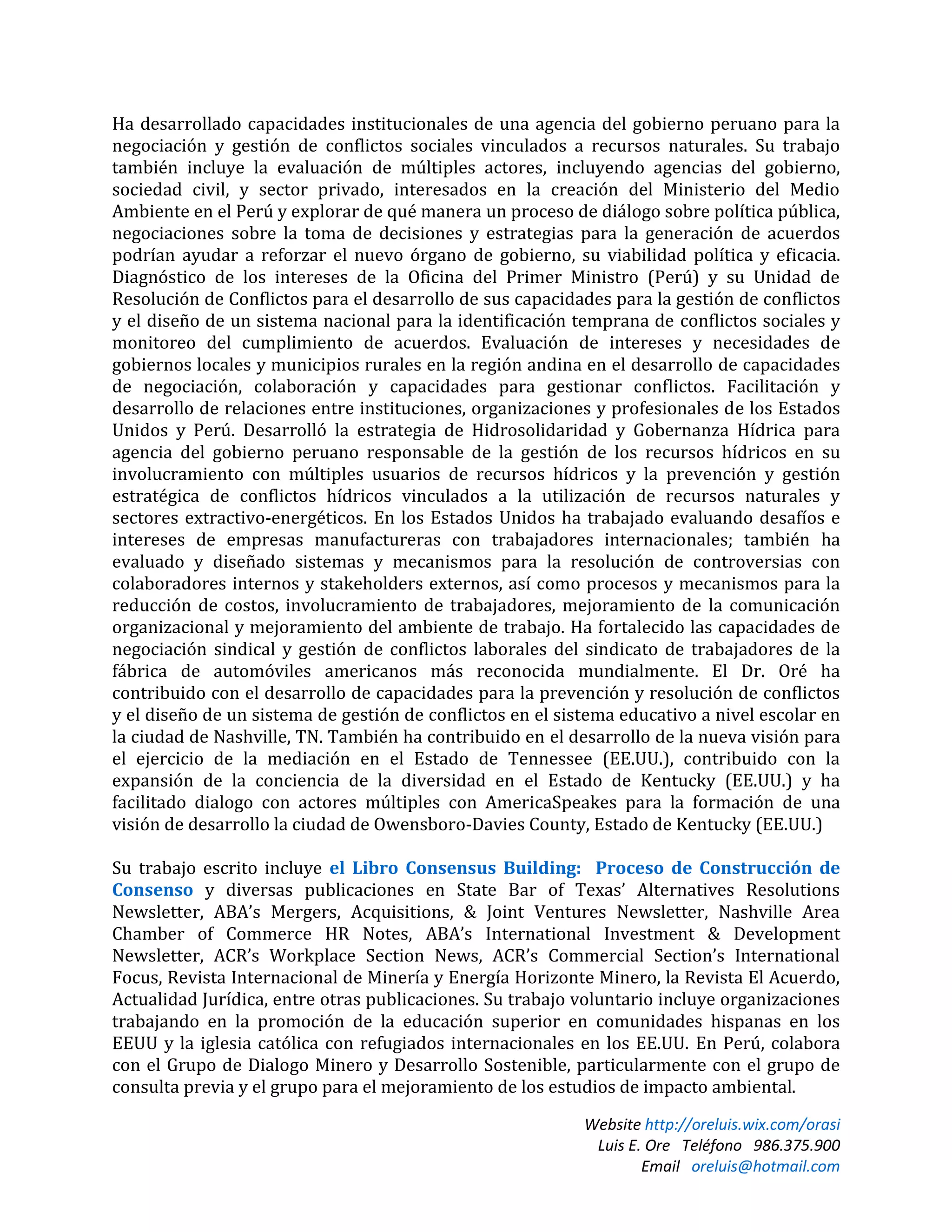 Website http://oreluis.wix.com/orasi
Luis E. Ore Teléfono 986.375.900
Email oreluis@hotmail.com
Ha desarrollado capacidades institucionales de una agencia del gobierno peruano para la
negociación y gestión de conflictos sociales vinculados a recursos naturales. Su trabajo
también incluye la evaluación de múltiples actores, incluyendo agencias del gobierno,
sociedad civil, y sector privado, interesados en la creación del Ministerio del Medio
Ambiente en el Perú y explorar de qué manera un proceso de diálogo sobre política pública,
negociaciones sobre la toma de decisiones y estrategias para la generación de acuerdos
podrían ayudar a reforzar el nuevo órgano de gobierno, su viabilidad política y eficacia.
Diagnóstico de los intereses de la Oficina del Primer Ministro (Perú) y su Unidad de
Resolución de Conflictos para el desarrollo de sus capacidades para la gestión de conflictos
y el diseño de un sistema nacional para la identificación temprana de conflictos sociales y
monitoreo del cumplimiento de acuerdos. Evaluación de intereses y necesidades de
gobiernos locales y municipios rurales en la región andina en el desarrollo de capacidades
de negociación, colaboración y capacidades para gestionar conflictos. Facilitación y
desarrollo de relaciones entre instituciones, organizaciones y profesionales de los Estados
Unidos y Perú. Desarrolló la estrategia de Hidrosolidaridad y Gobernanza Hídrica para
agencia del gobierno peruano responsable de la gestión de los recursos hídricos en su
involucramiento con múltiples usuarios de recursos hídricos y la prevención y gestión
estratégica de conflictos hídricos vinculados a la utilización de recursos naturales y
sectores extractivo-energéticos. En los Estados Unidos ha trabajado evaluando desafíos e
intereses de empresas manufactureras con trabajadores internacionales; también ha
evaluado y diseñado sistemas y mecanismos para la resolución de controversias con
colaboradores internos y stakeholders externos, así como procesos y mecanismos para la
reducción de costos, involucramiento de trabajadores, mejoramiento de la comunicación
organizacional y mejoramiento del ambiente de trabajo. Ha fortalecido las capacidades de
negociación sindical y gestión de conflictos laborales del sindicato de trabajadores de la
fábrica de automóviles americanos más reconocida mundialmente. El Dr. Oré ha
contribuido con el desarrollo de capacidades para la prevención y resolución de conflictos
y el diseño de un sistema de gestión de conflictos en el sistema educativo a nivel escolar en
la ciudad de Nashville, TN. También ha contribuido en el desarrollo de la nueva visión para
el ejercicio de la mediación en el Estado de Tennessee (EE.UU.), contribuido con la
expansión de la conciencia de la diversidad en el Estado de Kentucky (EE.UU.) y ha
facilitado dialogo con actores múltiples con AmericaSpeakes para la formación de una
visión de desarrollo la ciudad de Owensboro-Davies County, Estado de Kentucky (EE.UU.)
Su trabajo escrito incluye el Libro Consensus Building: Proceso de Construcción de
Consenso y diversas publicaciones en State Bar of Texas’ Alternatives Resolutions
Newsletter, ABA’s Mergers, Acquisitions, & Joint Ventures Newsletter, Nashville Area
Chamber of Commerce HR Notes, ABA’s International Investment & Development
Newsletter, ACR’s Workplace Section News, ACR’s Commercial Section’s International
Focus, Revista Internacional de Minería y Energía Horizonte Minero, la Revista El Acuerdo,
Actualidad Jurídica, entre otras publicaciones. Su trabajo voluntario incluye organizaciones
trabajando en la promoción de la educación superior en comunidades hispanas en los
EEUU y la iglesia católica con refugiados internacionales en los EE.UU. En Perú, colabora
con el Grupo de Dialogo Minero y Desarrollo Sostenible, particularmente con el grupo de
consulta previa y el grupo para el mejoramiento de los estudios de impacto ambiental.
 