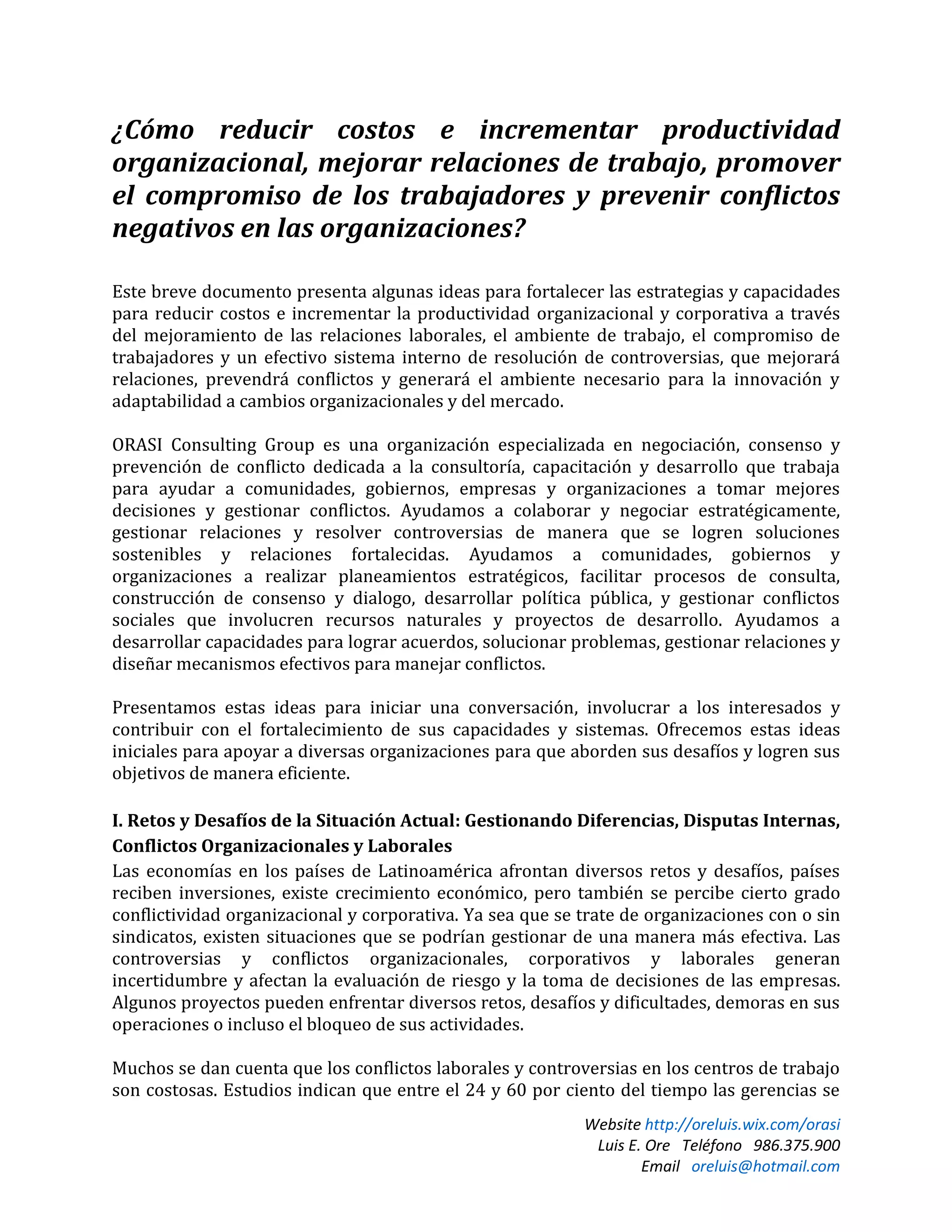 Website http://oreluis.wix.com/orasi
Luis E. Ore Teléfono 986.375.900
Email oreluis@hotmail.com
¿Cómo reducir costos e incrementar productividad
organizacional, mejorar relaciones de trabajo, promover
el compromiso de los trabajadores y prevenir conflictos
negativos en las organizaciones?
Este breve documento presenta algunas ideas para fortalecer las estrategias y capacidades
para reducir costos e incrementar la productividad organizacional y corporativa a través
del mejoramiento de las relaciones laborales, el ambiente de trabajo, el compromiso de
trabajadores y un efectivo sistema interno de resolución de controversias, que mejorará
relaciones, prevendrá conflictos y generará el ambiente necesario para la innovación y
adaptabilidad a cambios organizacionales y del mercado.
ORASI Consulting Group es una organización especializada en negociación, consenso y
prevención de conflicto dedicada a la consultoría, capacitación y desarrollo que trabaja
para ayudar a comunidades, gobiernos, empresas y organizaciones a tomar mejores
decisiones y gestionar conflictos. Ayudamos a colaborar y negociar estratégicamente,
gestionar relaciones y resolver controversias de manera que se logren soluciones
sostenibles y relaciones fortalecidas. Ayudamos a comunidades, gobiernos y
organizaciones a realizar planeamientos estratégicos, facilitar procesos de consulta,
construcción de consenso y dialogo, desarrollar política pública, y gestionar conflictos
sociales que involucren recursos naturales y proyectos de desarrollo. Ayudamos a
desarrollar capacidades para lograr acuerdos, solucionar problemas, gestionar relaciones y
diseñar mecanismos efectivos para manejar conflictos.
Presentamos estas ideas para iniciar una conversación, involucrar a los interesados y
contribuir con el fortalecimiento de sus capacidades y sistemas. Ofrecemos estas ideas
iniciales para apoyar a diversas organizaciones para que aborden sus desafíos y logren sus
objetivos de manera eficiente.
I. Retos y Desafíos de la Situación Actual: Gestionando Diferencias, Disputas Internas,
Conflictos Organizacionales y Laborales
Las economías en los países de Latinoamérica afrontan diversos retos y desafíos, países
reciben inversiones, existe crecimiento económico, pero también se percibe cierto grado
conflictividad organizacional y corporativa. Ya sea que se trate de organizaciones con o sin
sindicatos, existen situaciones que se podrían gestionar de una manera más efectiva. Las
controversias y conflictos organizacionales, corporativos y laborales generan
incertidumbre y afectan la evaluación de riesgo y la toma de decisiones de las empresas.
Algunos proyectos pueden enfrentar diversos retos, desafíos y dificultades, demoras en sus
operaciones o incluso el bloqueo de sus actividades.
Muchos se dan cuenta que los conflictos laborales y controversias en los centros de trabajo
son costosas. Estudios indican que entre el 24 y 60 por ciento del tiempo las gerencias se
 