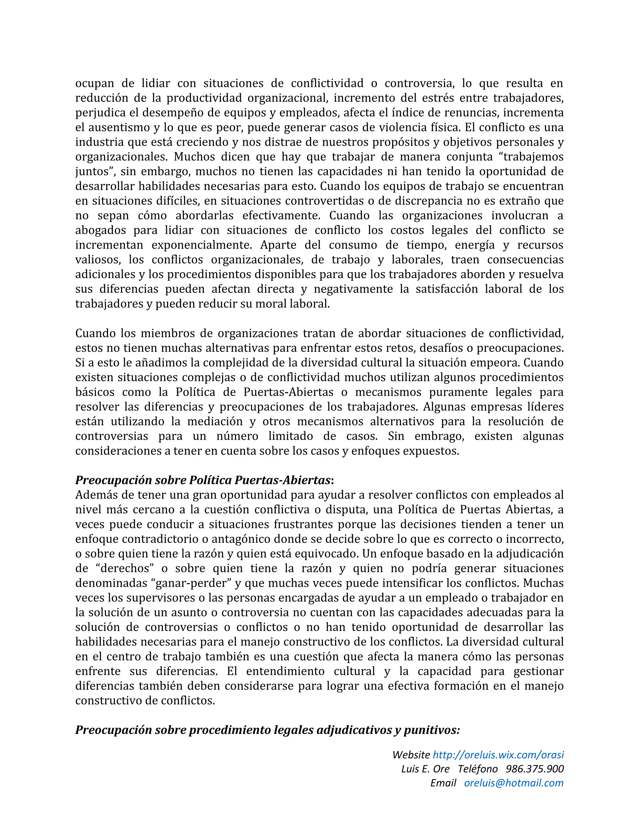 Website http://oreluis.wix.com/orasi
Luis E. Ore Teléfono 986.375.900
Email oreluis@hotmail.com
ocupan de lidiar con situaciones de conflictividad o controversia, lo que resulta en
reducción de la productividad organizacional, incremento del estrés entre trabajadores,
perjudica el desempeño de equipos y empleados, afecta el índice de renuncias, incrementa
el ausentismo y lo que es peor, puede generar casos de violencia física. El conflicto es una
industria que está creciendo y nos distrae de nuestros propósitos y objetivos personales y
organizacionales. Muchos dicen que hay que trabajar de manera conjunta “trabajemos
juntos”, sin embargo, muchos no tienen las capacidades ni han tenido la oportunidad de
desarrollar habilidades necesarias para esto. Cuando los equipos de trabajo se encuentran
en situaciones difíciles, en situaciones controvertidas o de discrepancia no es extraño que
no sepan cómo abordarlas efectivamente. Cuando las organizaciones involucran a
abogados para lidiar con situaciones de conflicto los costos legales del conflicto se
incrementan exponencialmente. Aparte del consumo de tiempo, energía y recursos
valiosos, los conflictos organizacionales, de trabajo y laborales, traen consecuencias
adicionales y los procedimientos disponibles para que los trabajadores aborden y resuelva
sus diferencias pueden afectan directa y negativamente la satisfacción laboral de los
trabajadores y pueden reducir su moral laboral.
Cuando los miembros de organizaciones tratan de abordar situaciones de conflictividad,
estos no tienen muchas alternativas para enfrentar estos retos, desafíos o preocupaciones.
Si a esto le añadimos la complejidad de la diversidad cultural la situación empeora. Cuando
existen situaciones complejas o de conflictividad muchos utilizan algunos procedimientos
básicos como la Política de Puertas-Abiertas o mecanismos puramente legales para
resolver las diferencias y preocupaciones de los trabajadores. Algunas empresas líderes
están utilizando la mediación y otros mecanismos alternativos para la resolución de
controversias para un número limitado de casos. Sin embrago, existen algunas
consideraciones a tener en cuenta sobre los casos y enfoques expuestos.
Preocupación sobre Política Puertas-Abiertas:
Además de tener una gran oportunidad para ayudar a resolver conflictos con empleados al
nivel más cercano a la cuestión conflictiva o disputa, una Política de Puertas Abiertas, a
veces puede conducir a situaciones frustrantes porque las decisiones tienden a tener un
enfoque contradictorio o antagónico donde se decide sobre lo que es correcto o incorrecto,
o sobre quien tiene la razón y quien está equivocado. Un enfoque basado en la adjudicación
de “derechos” o sobre quien tiene la razón y quien no podría generar situaciones
denominadas “ganar-perder” y que muchas veces puede intensificar los conflictos. Muchas
veces los supervisores o las personas encargadas de ayudar a un empleado o trabajador en
la solución de un asunto o controversia no cuentan con las capacidades adecuadas para la
solución de controversias o conflictos o no han tenido oportunidad de desarrollar las
habilidades necesarias para el manejo constructivo de los conflictos. La diversidad cultural
en el centro de trabajo también es una cuestión que afecta la manera cómo las personas
enfrente sus diferencias. El entendimiento cultural y la capacidad para gestionar
diferencias también deben considerarse para lograr una efectiva formación en el manejo
constructivo de conflictos.
Preocupación sobre procedimiento legales adjudicativos y punitivos:
 