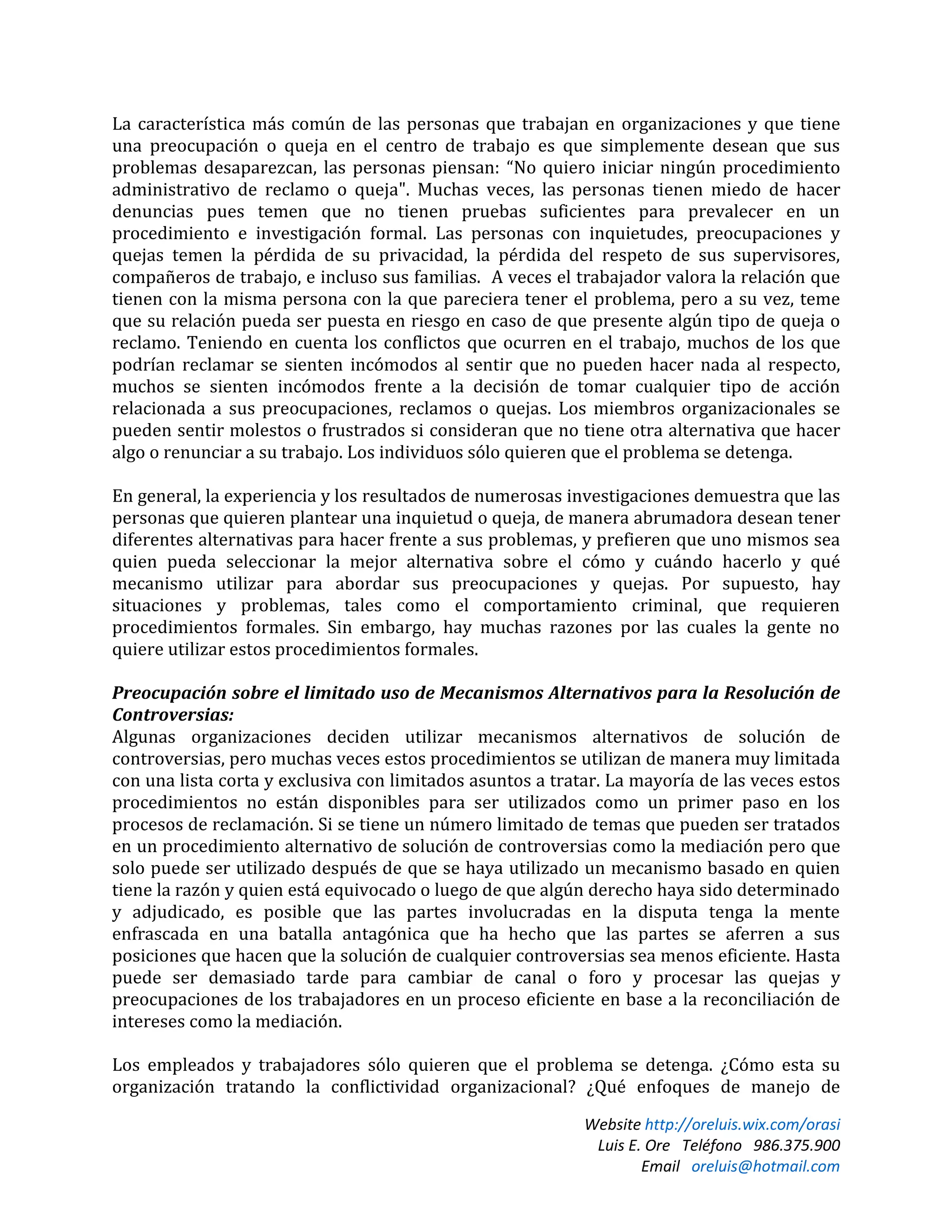 Website http://oreluis.wix.com/orasi
Luis E. Ore Teléfono 986.375.900
Email oreluis@hotmail.com
La característica más común de las personas que trabajan en organizaciones y que tiene
una preocupación o queja en el centro de trabajo es que simplemente desean que sus
problemas desaparezcan, las personas piensan: “No quiero iniciar ningún procedimiento
administrativo de reclamo o queja". Muchas veces, las personas tienen miedo de hacer
denuncias pues temen que no tienen pruebas suficientes para prevalecer en un
procedimiento e investigación formal. Las personas con inquietudes, preocupaciones y
quejas temen la pérdida de su privacidad, la pérdida del respeto de sus supervisores,
compañeros de trabajo, e incluso sus familias. A veces el trabajador valora la relación que
tienen con la misma persona con la que pareciera tener el problema, pero a su vez, teme
que su relación pueda ser puesta en riesgo en caso de que presente algún tipo de queja o
reclamo. Teniendo en cuenta los conflictos que ocurren en el trabajo, muchos de los que
podrían reclamar se sienten incómodos al sentir que no pueden hacer nada al respecto,
muchos se sienten incómodos frente a la decisión de tomar cualquier tipo de acción
relacionada a sus preocupaciones, reclamos o quejas. Los miembros organizacionales se
pueden sentir molestos o frustrados si consideran que no tiene otra alternativa que hacer
algo o renunciar a su trabajo. Los individuos sólo quieren que el problema se detenga.
En general, la experiencia y los resultados de numerosas investigaciones demuestra que las
personas que quieren plantear una inquietud o queja, de manera abrumadora desean tener
diferentes alternativas para hacer frente a sus problemas, y prefieren que uno mismos sea
quien pueda seleccionar la mejor alternativa sobre el cómo y cuándo hacerlo y qué
mecanismo utilizar para abordar sus preocupaciones y quejas. Por supuesto, hay
situaciones y problemas, tales como el comportamiento criminal, que requieren
procedimientos formales. Sin embargo, hay muchas razones por las cuales la gente no
quiere utilizar estos procedimientos formales.
Preocupación sobre el limitado uso de Mecanismos Alternativos para la Resolución de
Controversias:
Algunas organizaciones deciden utilizar mecanismos alternativos de solución de
controversias, pero muchas veces estos procedimientos se utilizan de manera muy limitada
con una lista corta y exclusiva con limitados asuntos a tratar. La mayoría de las veces estos
procedimientos no están disponibles para ser utilizados como un primer paso en los
procesos de reclamación. Si se tiene un número limitado de temas que pueden ser tratados
en un procedimiento alternativo de solución de controversias como la mediación pero que
solo puede ser utilizado después de que se haya utilizado un mecanismo basado en quien
tiene la razón y quien está equivocado o luego de que algún derecho haya sido determinado
y adjudicado, es posible que las partes involucradas en la disputa tenga la mente
enfrascada en una batalla antagónica que ha hecho que las partes se aferren a sus
posiciones que hacen que la solución de cualquier controversias sea menos eficiente. Hasta
puede ser demasiado tarde para cambiar de canal o foro y procesar las quejas y
preocupaciones de los trabajadores en un proceso eficiente en base a la reconciliación de
intereses como la mediación.
Los empleados y trabajadores sólo quieren que el problema se detenga. ¿Cómo esta su
organización tratando la conflictividad organizacional? ¿Qué enfoques de manejo de
 