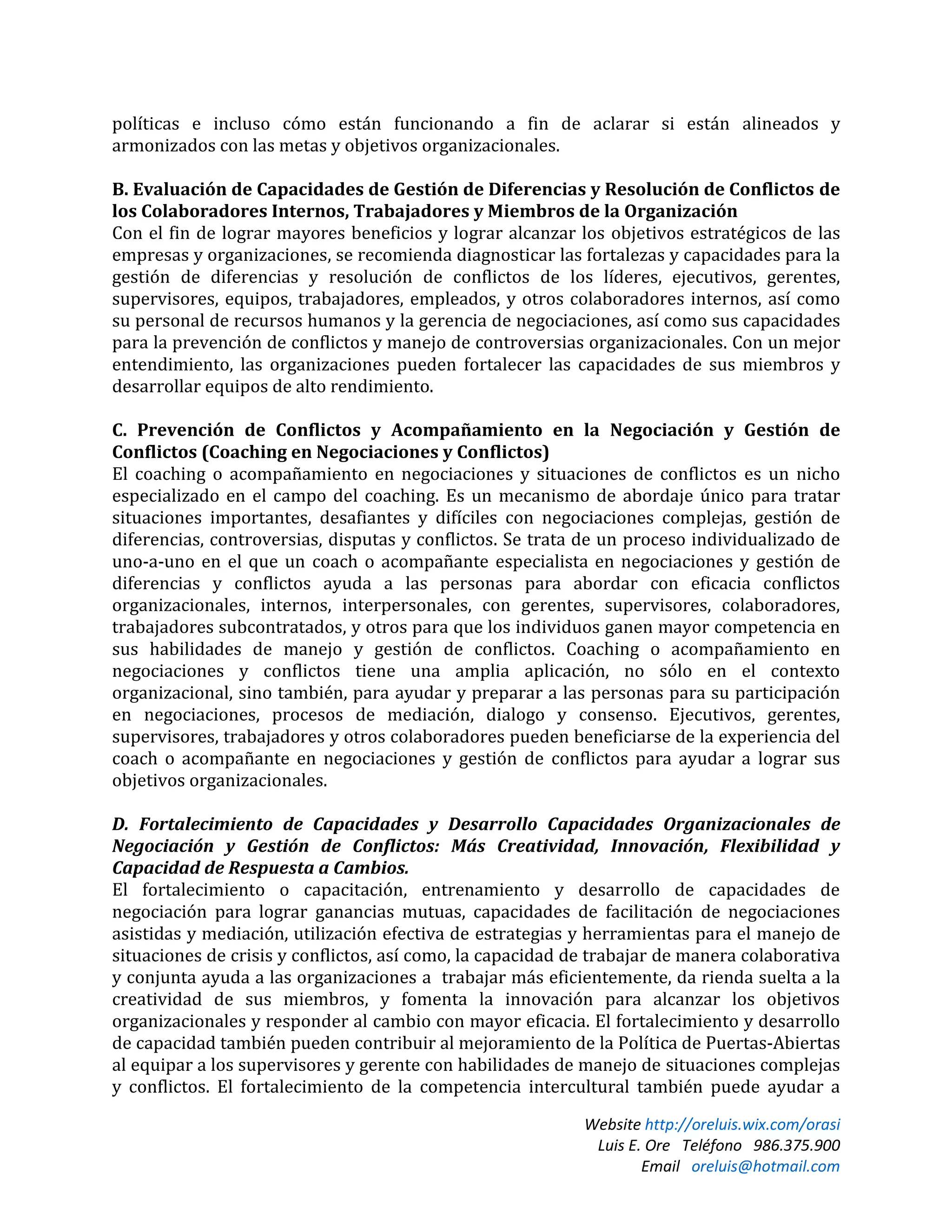 Website http://oreluis.wix.com/orasi
Luis E. Ore Teléfono 986.375.900
Email oreluis@hotmail.com
políticas e incluso cómo están funcionando a fin de aclarar si están alineados y
armonizados con las metas y objetivos organizacionales.
B. Evaluación de Capacidades de Gestión de Diferencias y Resolución de Conflictos de
los Colaboradores Internos, Trabajadores y Miembros de la Organización
Con el fin de lograr mayores beneficios y lograr alcanzar los objetivos estratégicos de las
empresas y organizaciones, se recomienda diagnosticar las fortalezas y capacidades para la
gestión de diferencias y resolución de conflictos de los líderes, ejecutivos, gerentes,
supervisores, equipos, trabajadores, empleados, y otros colaboradores internos, así como
su personal de recursos humanos y la gerencia de negociaciones, así como sus capacidades
para la prevención de conflictos y manejo de controversias organizacionales. Con un mejor
entendimiento, las organizaciones pueden fortalecer las capacidades de sus miembros y
desarrollar equipos de alto rendimiento.
C. Prevención de Conflictos y Acompañamiento en la Negociación y Gestión de
Conflictos (Coaching en Negociaciones y Conflictos)
El coaching o acompañamiento en negociaciones y situaciones de conflictos es un nicho
especializado en el campo del coaching. Es un mecanismo de abordaje único para tratar
situaciones importantes, desafiantes y difíciles con negociaciones complejas, gestión de
diferencias, controversias, disputas y conflictos. Se trata de un proceso individualizado de
uno-a-uno en el que un coach o acompañante especialista en negociaciones y gestión de
diferencias y conflictos ayuda a las personas para abordar con eficacia conflictos
organizacionales, internos, interpersonales, con gerentes, supervisores, colaboradores,
trabajadores subcontratados, y otros para que los individuos ganen mayor competencia en
sus habilidades de manejo y gestión de conflictos. Coaching o acompañamiento en
negociaciones y conflictos tiene una amplia aplicación, no sólo en el contexto
organizacional, sino también, para ayudar y preparar a las personas para su participación
en negociaciones, procesos de mediación, dialogo y consenso. Ejecutivos, gerentes,
supervisores, trabajadores y otros colaboradores pueden beneficiarse de la experiencia del
coach o acompañante en negociaciones y gestión de conflictos para ayudar a lograr sus
objetivos organizacionales.
D. Fortalecimiento de Capacidades y Desarrollo Capacidades Organizacionales de
Negociación y Gestión de Conflictos: Más Creatividad, Innovación, Flexibilidad y
Capacidad de Respuesta a Cambios.
El fortalecimiento o capacitación, entrenamiento y desarrollo de capacidades de
negociación para lograr ganancias mutuas, capacidades de facilitación de negociaciones
asistidas y mediación, utilización efectiva de estrategias y herramientas para el manejo de
situaciones de crisis y conflictos, así como, la capacidad de trabajar de manera colaborativa
y conjunta ayuda a las organizaciones a trabajar más eficientemente, da rienda suelta a la
creatividad de sus miembros, y fomenta la innovación para alcanzar los objetivos
organizacionales y responder al cambio con mayor eficacia. El fortalecimiento y desarrollo
de capacidad también pueden contribuir al mejoramiento de la Política de Puertas-Abiertas
al equipar a los supervisores y gerente con habilidades de manejo de situaciones complejas
y conflictos. El fortalecimiento de la competencia intercultural también puede ayudar a
 