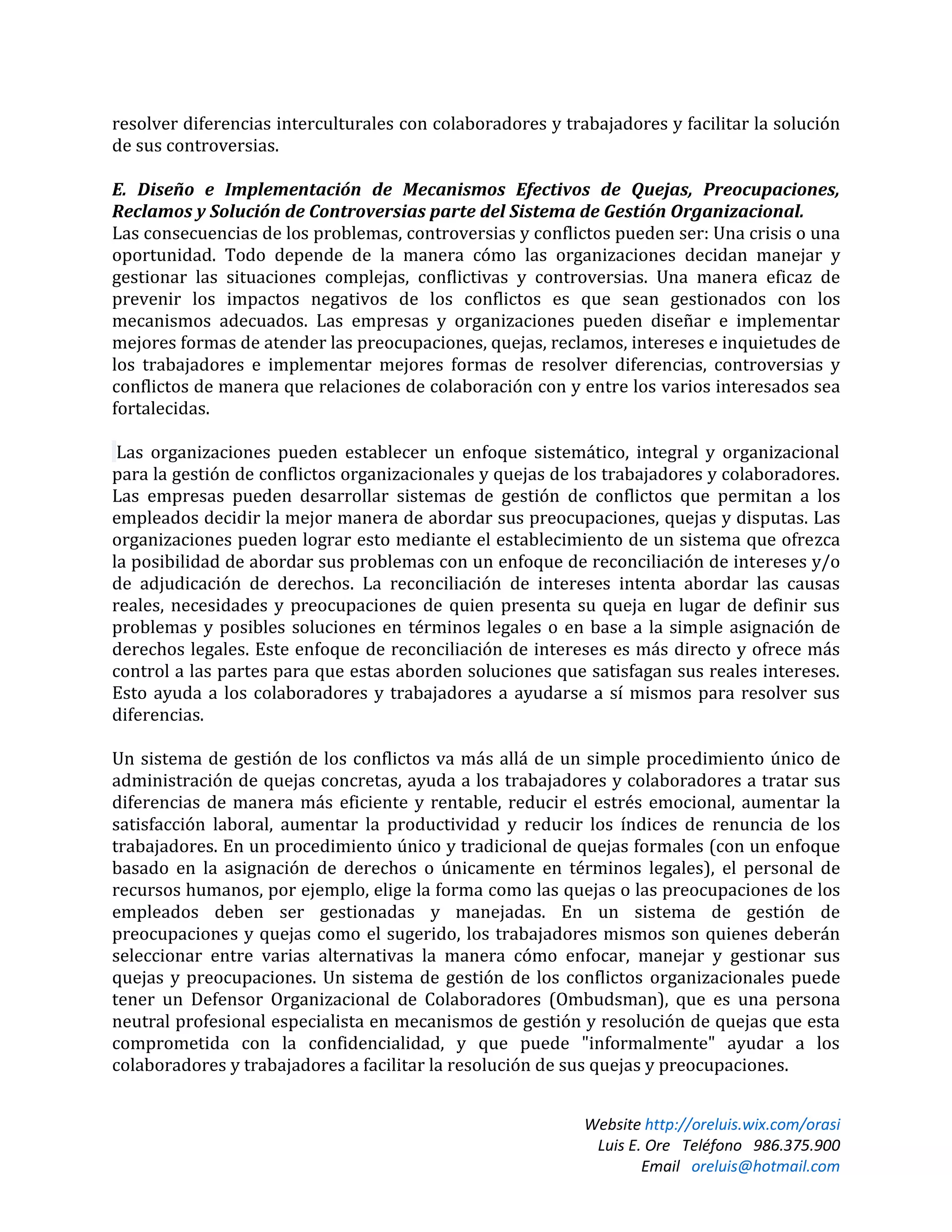 Website http://oreluis.wix.com/orasi
Luis E. Ore Teléfono 986.375.900
Email oreluis@hotmail.com
resolver diferencias interculturales con colaboradores y trabajadores y facilitar la solución
de sus controversias.
E. Diseño e Implementación de Mecanismos Efectivos de Quejas, Preocupaciones,
Reclamos y Solución de Controversias parte del Sistema de Gestión Organizacional.
Las consecuencias de los problemas, controversias y conflictos pueden ser: Una crisis o una
oportunidad. Todo depende de la manera cómo las organizaciones decidan manejar y
gestionar las situaciones complejas, conflictivas y controversias. Una manera eficaz de
prevenir los impactos negativos de los conflictos es que sean gestionados con los
mecanismos adecuados. Las empresas y organizaciones pueden diseñar e implementar
mejores formas de atender las preocupaciones, quejas, reclamos, intereses e inquietudes de
los trabajadores e implementar mejores formas de resolver diferencias, controversias y
conflictos de manera que relaciones de colaboración con y entre los varios interesados sea
fortalecidas.
Las organizaciones pueden establecer un enfoque sistemático, integral y organizacional
para la gestión de conflictos organizacionales y quejas de los trabajadores y colaboradores.
Las empresas pueden desarrollar sistemas de gestión de conflictos que permitan a los
empleados decidir la mejor manera de abordar sus preocupaciones, quejas y disputas. Las
organizaciones pueden lograr esto mediante el establecimiento de un sistema que ofrezca
la posibilidad de abordar sus problemas con un enfoque de reconciliación de intereses y/o
de adjudicación de derechos. La reconciliación de intereses intenta abordar las causas
reales, necesidades y preocupaciones de quien presenta su queja en lugar de definir sus
problemas y posibles soluciones en términos legales o en base a la simple asignación de
derechos legales. Este enfoque de reconciliación de intereses es más directo y ofrece más
control a las partes para que estas aborden soluciones que satisfagan sus reales intereses.
Esto ayuda a los colaboradores y trabajadores a ayudarse a sí mismos para resolver sus
diferencias.
Un sistema de gestión de los conflictos va más allá de un simple procedimiento único de
administración de quejas concretas, ayuda a los trabajadores y colaboradores a tratar sus
diferencias de manera más eficiente y rentable, reducir el estrés emocional, aumentar la
satisfacción laboral, aumentar la productividad y reducir los índices de renuncia de los
trabajadores. En un procedimiento único y tradicional de quejas formales (con un enfoque
basado en la asignación de derechos o únicamente en términos legales), el personal de
recursos humanos, por ejemplo, elige la forma como las quejas o las preocupaciones de los
empleados deben ser gestionadas y manejadas. En un sistema de gestión de
preocupaciones y quejas como el sugerido, los trabajadores mismos son quienes deberán
seleccionar entre varias alternativas la manera cómo enfocar, manejar y gestionar sus
quejas y preocupaciones. Un sistema de gestión de los conflictos organizacionales puede
tener un Defensor Organizacional de Colaboradores (Ombudsman), que es una persona
neutral profesional especialista en mecanismos de gestión y resolución de quejas que esta
comprometida con la confidencialidad, y que puede "informalmente" ayudar a los
colaboradores y trabajadores a facilitar la resolución de sus quejas y preocupaciones.
 