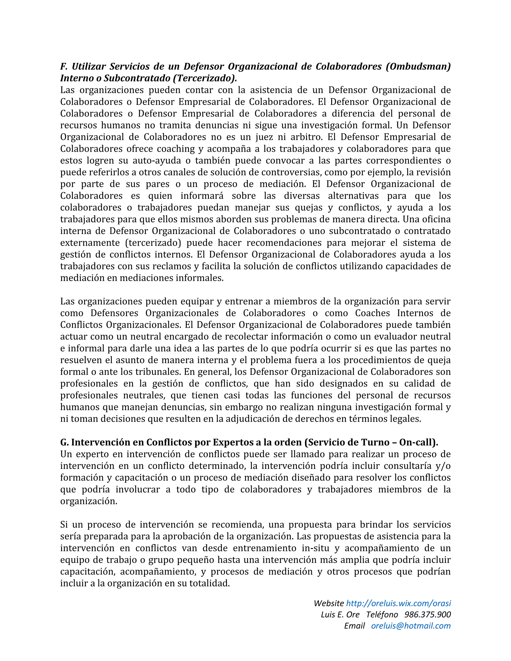 Website http://oreluis.wix.com/orasi
Luis E. Ore Teléfono 986.375.900
Email oreluis@hotmail.com
F. Utilizar Servicios de un Defensor Organizacional de Colaboradores (Ombudsman)
Interno o Subcontratado (Tercerizado).
Las organizaciones pueden contar con la asistencia de un Defensor Organizacional de
Colaboradores o Defensor Empresarial de Colaboradores. El Defensor Organizacional de
Colaboradores o Defensor Empresarial de Colaboradores a diferencia del personal de
recursos humanos no tramita denuncias ni sigue una investigación formal. Un Defensor
Organizacional de Colaboradores no es un juez ni arbitro. El Defensor Empresarial de
Colaboradores ofrece coaching y acompaña a los trabajadores y colaboradores para que
estos logren su auto-ayuda o también puede convocar a las partes correspondientes o
puede referirlos a otros canales de solución de controversias, como por ejemplo, la revisión
por parte de sus pares o un proceso de mediación. El Defensor Organizacional de
Colaboradores es quien informará sobre las diversas alternativas para que los
colaboradores o trabajadores puedan manejar sus quejas y conflictos, y ayuda a los
trabajadores para que ellos mismos aborden sus problemas de manera directa. Una oficina
interna de Defensor Organizacional de Colaboradores o uno subcontratado o contratado
externamente (tercerizado) puede hacer recomendaciones para mejorar el sistema de
gestión de conflictos internos. El Defensor Organizacional de Colaboradores ayuda a los
trabajadores con sus reclamos y facilita la solución de conflictos utilizando capacidades de
mediación en mediaciones informales.
Las organizaciones pueden equipar y entrenar a miembros de la organización para servir
como Defensores Organizacionales de Colaboradores o como Coaches Internos de
Conflictos Organizacionales. El Defensor Organizacional de Colaboradores puede también
actuar como un neutral encargado de recolectar información o como un evaluador neutral
e informal para darle una idea a las partes de lo que podría ocurrir si es que las partes no
resuelven el asunto de manera interna y el problema fuera a los procedimientos de queja
formal o ante los tribunales. En general, los Defensor Organizacional de Colaboradores son
profesionales en la gestión de conflictos, que han sido designados en su calidad de
profesionales neutrales, que tienen casi todas las funciones del personal de recursos
humanos que manejan denuncias, sin embargo no realizan ninguna investigación formal y
ni toman decisiones que resulten en la adjudicación de derechos en términos legales.
G. Intervención en Conflictos por Expertos a la orden (Servicio de Turno – On-call).
Un experto en intervención de conflictos puede ser llamado para realizar un proceso de
intervención en un conflicto determinado, la intervención podría incluir consultaría y/o
formación y capacitación o un proceso de mediación diseñado para resolver los conflictos
que podría involucrar a todo tipo de colaboradores y trabajadores miembros de la
organización.
Si un proceso de intervención se recomienda, una propuesta para brindar los servicios
sería preparada para la aprobación de la organización. Las propuestas de asistencia para la
intervención en conflictos van desde entrenamiento in-situ y acompañamiento de un
equipo de trabajo o grupo pequeño hasta una intervención más amplia que podría incluir
capacitación, acompañamiento, y procesos de mediación y otros procesos que podrían
incluir a la organización en su totalidad.
 