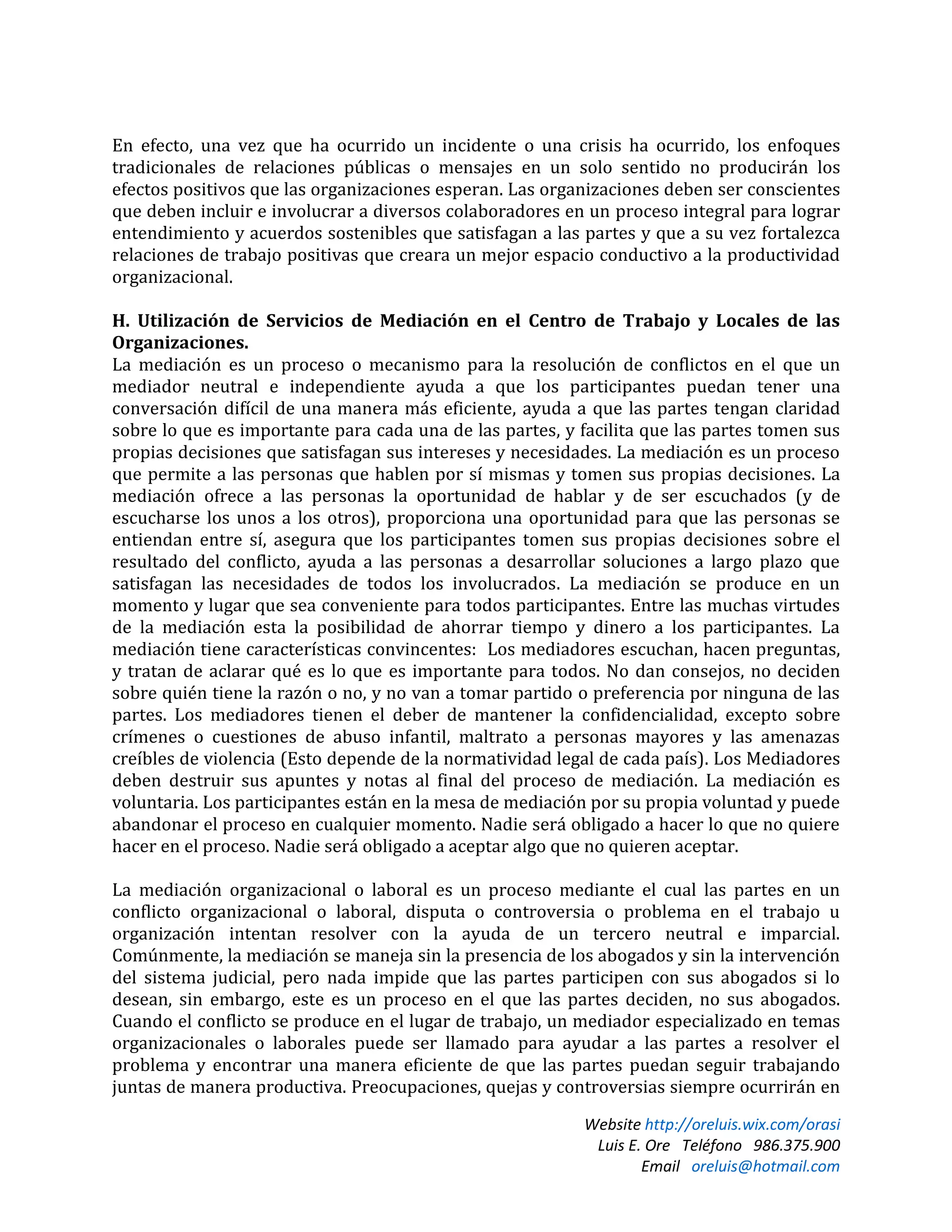 Website http://oreluis.wix.com/orasi
Luis E. Ore Teléfono 986.375.900
Email oreluis@hotmail.com
En efecto, una vez que ha ocurrido un incidente o una crisis ha ocurrido, los enfoques
tradicionales de relaciones públicas o mensajes en un solo sentido no producirán los
efectos positivos que las organizaciones esperan. Las organizaciones deben ser conscientes
que deben incluir e involucrar a diversos colaboradores en un proceso integral para lograr
entendimiento y acuerdos sostenibles que satisfagan a las partes y que a su vez fortalezca
relaciones de trabajo positivas que creara un mejor espacio conductivo a la productividad
organizacional.
H. Utilización de Servicios de Mediación en el Centro de Trabajo y Locales de las
Organizaciones.
La mediación es un proceso o mecanismo para la resolución de conflictos en el que un
mediador neutral e independiente ayuda a que los participantes puedan tener una
conversación difícil de una manera más eficiente, ayuda a que las partes tengan claridad
sobre lo que es importante para cada una de las partes, y facilita que las partes tomen sus
propias decisiones que satisfagan sus intereses y necesidades. La mediación es un proceso
que permite a las personas que hablen por sí mismas y tomen sus propias decisiones. La
mediación ofrece a las personas la oportunidad de hablar y de ser escuchados (y de
escucharse los unos a los otros), proporciona una oportunidad para que las personas se
entiendan entre sí, asegura que los participantes tomen sus propias decisiones sobre el
resultado del conflicto, ayuda a las personas a desarrollar soluciones a largo plazo que
satisfagan las necesidades de todos los involucrados. La mediación se produce en un
momento y lugar que sea conveniente para todos participantes. Entre las muchas virtudes
de la mediación esta la posibilidad de ahorrar tiempo y dinero a los participantes. La
mediación tiene características convincentes: Los mediadores escuchan, hacen preguntas,
y tratan de aclarar qué es lo que es importante para todos. No dan consejos, no deciden
sobre quién tiene la razón o no, y no van a tomar partido o preferencia por ninguna de las
partes. Los mediadores tienen el deber de mantener la confidencialidad, excepto sobre
crímenes o cuestiones de abuso infantil, maltrato a personas mayores y las amenazas
creíbles de violencia (Esto depende de la normatividad legal de cada país). Los Mediadores
deben destruir sus apuntes y notas al final del proceso de mediación. La mediación es
voluntaria. Los participantes están en la mesa de mediación por su propia voluntad y puede
abandonar el proceso en cualquier momento. Nadie será obligado a hacer lo que no quiere
hacer en el proceso. Nadie será obligado a aceptar algo que no quieren aceptar.
La mediación organizacional o laboral es un proceso mediante el cual las partes en un
conflicto organizacional o laboral, disputa o controversia o problema en el trabajo u
organización intentan resolver con la ayuda de un tercero neutral e imparcial.
Comúnmente, la mediación se maneja sin la presencia de los abogados y sin la intervención
del sistema judicial, pero nada impide que las partes participen con sus abogados si lo
desean, sin embargo, este es un proceso en el que las partes deciden, no sus abogados.
Cuando el conflicto se produce en el lugar de trabajo, un mediador especializado en temas
organizacionales o laborales puede ser llamado para ayudar a las partes a resolver el
problema y encontrar una manera eficiente de que las partes puedan seguir trabajando
juntas de manera productiva. Preocupaciones, quejas y controversias siempre ocurrirán en
 