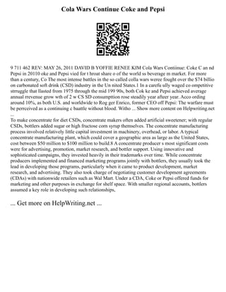 Cola Wars Continue Coke and Pepsi
9 711 462 REV: MAY 26, 2011 DAVID B YOFFIE RENEE KIM Cola Wars Contiinue: Coke C an nd
Pepsi in 20110 oke and Pepsi vied for t hroat share o of the world ss beverage m market. For more
than a century, Co The most intense battles in the so called colla wars weree fought over the $74 billio
on carbonated soft drink (CSD) industry in the Un nited States.1 In a carefu ully waged co ompetitive
strruggle that llasted from 1975 through the mid 199 90s, both Cok ke and Pepsi achieved average
annual rrevenue grow wth of 2 w CS SD consumpttion rose steadily year afteer year. Acco ording
around 10%, as both U.S. and worldwide to Rog ger Enrico, former CEO off Pepsi: The warfare must
be perrceived as a continuing c baattle without blood. Witho ... Show more content on Helpwriting.net
...
To make concentrate for diet CSDs, concentrate makers often added artificial sweetener; with regular
CSDs, bottlers added sugar or high fructose corn syrup themselves. The concentrate manufacturing
process involved relatively little capital investment in machinery, overhead, or labor. A typical
concentrate manufacturing plant, which could cover a geographic area as large as the United States,
cost between $50 million to $100 million to build.8 A concentrate producer s most significant costs
were for advertising, promotion, market research, and bottler support. Using innovative and
sophisticated campaigns, they invested heavily in their trademarks over time. While concentrate
producers implemented and financed marketing programs jointly with bottlers, they usually took the
lead in developing those programs, particularly when it came to product development, market
research, and advertising. They also took charge of negotiating customer development agreements
(CDAs) with nationwide retailers such as Wal Mart. Under a CDA, Coke or Pepsi offered funds for
marketing and other purposes in exchange for shelf space. With smaller regional accounts, bottlers
assumed a key role in developing such relationships,
... Get more on HelpWriting.net ...
 