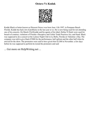 Octave Vs Kodak
Kodak Black or better known as Dieuson Octave was born June 11th 1997, in Pompano Beach
Florida. Kodak has had a lot of problems in the last year or so. He is now being sued for not attending
one of his concerts. On March 23rd Kodak and his agents of his label, Dollaz N Dealz were sued for
breach of contract, violations of Florida s Deceptive and Unfair Trade Practices Act, and fraud. Black
was supposed to do a concert at the Latinos Night Club in La Belle, Florida on Valentine s Day. The
company was told to give black $7000 for the performance, half upfront and the other half when he
arrived for the show. The promoters were said to have given him $3,500 in November. a few days
before he was supposed to perform he texted the promoters and said
... Get more on HelpWriting.net ...
 