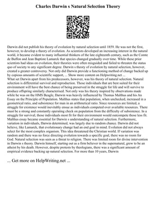 Charles Darwin s Natural Selection Theory
Darwin did not publish his theory of evolution by natural selection until 1859. He was not the first,
however, to develop a theory of evolution. As scientists developed an increasing interest in the natural
world, it became evident to many influential thinkers of the late eighteenth century, such as the Comte
de Buffon and Jean Baptiste Lamarck that species changed gradually over time. While these prior
scientists had ideas on evolution, their theories were often misguided and failed to threaten the status
quo of society to any significant degree. Darwin s theory of evolution by natural selection, however,
created a greater controversy. Not only did Darwin provide a functioning method of change backed up
by copious amounts of scientific support, ... Show more content on Helpwriting.net ...
What set Darwin apart from his predecessors, however, was his theory of natural selection. Natural
selection is differential survival and reproduction. Those individuals that are best suited for their
environment will have the best chance of being preserved in the struggle for life and will survive to
produce offspring similarly characterised. Not only was his theory inspired by observations made
while he was on the HMS Beagle, Darwin was heavily influenced by Thomas Malthus and his An
Essay on the Principle of Population. Malthus states that population, when unchecked, increased in a
geometrical ratio, and subsistence for man in an arithmetical ratio. Since resources are limited, a
struggle for existence would inevitably ensue as individuals competed over available resources. There
must be a strong and constantly operating check on population from the difficulty of subsistence. In a
struggle for survival, those individuals most fit for their environment would outcompete those less fit.
Malthus essay became essential for Darwin s understanding of natural selection. Furthermore,
variation in individuals, Darwin determined, was largely due to random chance. Darwin did not
believe, like Lamarck, that evolutionary change had an end goal in mind. Evolution did not always
select for the most complex organism. This idea threatened the Christian world. If variation was
random and there was no force directing evolution towards a specific goal, there was no room for
God. Natural selection was seen as a threat to religion. There was limited room for divine intervention
in Darwin s theory. Darwin himself, starting out as a firm believer in the supernatural, grew to be an
atheist by his death. However, despite protests by theologians, there was a significant amount of
empirical evidence backing up natural selection. For more than 10 years, Darwin
... Get more on HelpWriting.net ...
 