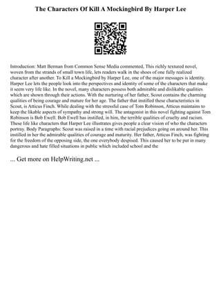 The Characters Of Kill A Mockingbird By Harper Lee
Introduction: Matt Berman from Common Sense Media commented, This richly textured novel,
woven from the strands of small town life, lets readers walk in the shoes of one fully realized
character after another. To Kill a Mockingbird by Harper Lee, one of the major messages is identity.
Harper Lee lets the people look into the perspectives and identity of some of the characters that make
it seem very life like. In the novel, many characters possess both admirable and dislikable qualities
which are shown through their actions. With the nurturing of her father, Scout contains the charming
qualities of being courage and mature for her age. The father that instilled these characteristics in
Scout, is Atticus Finch. While dealing with the stressful case of Tom Robinson, Atticus maintains to
keep the likable aspects of sympathy and strong will. The antagonist in this novel fighting against Tom
Robinson is Bob Ewell. Bob Ewell has instilled, in him, the terrible qualities of cruelty and racism.
These life like characters that Harper Lee illustrates gives people a clear vision of who the characters
portray. Body Paragraphs: Scout was raised in a time with racial prejudices going on around her. This
instilled in her the admirable qualities of courage and maturity. Her father, Atticus Finch, was fighting
for the freedom of the opposing side, the one everybody despised. This caused her to be put in many
dangerous and hate filled situations in public which included school and the
... Get more on HelpWriting.net ...
 