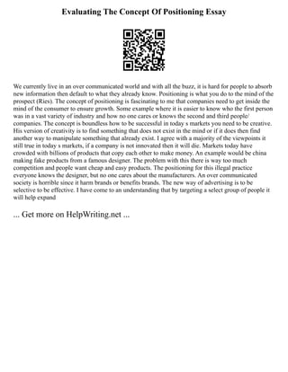 Evaluating The Concept Of Positioning Essay
We currently live in an over communicated world and with all the buzz, it is hard for people to absorb
new information then default to what they already know. Positioning is what you do to the mind of the
prospect (Ries). The concept of positioning is fascinating to me that companies need to get inside the
mind of the consumer to ensure growth. Some example where it is easier to know who the first person
was in a vast variety of industry and how no one cares or knows the second and third people/
companies. The concept is boundless how to be successful in today s markets you need to be creative.
His version of creativity is to find something that does not exist in the mind or if it does then find
another way to manipulate something that already exist. I agree with a majority of the viewpoints it
still true in today s markets, if a company is not innovated then it will die. Markets today have
crowded with billions of products that copy each other to make money. An example would be china
making fake products from a famous designer. The problem with this there is way too much
competition and people want cheap and easy products. The positioning for this illegal practice
everyone knows the designer, but no one cares about the manufacturers. An over communicated
society is horrible since it harm brands or benefits brands. The new way of advertising is to be
selective to be effective. I have come to an understanding that by targeting a select group of people it
will help expand
... Get more on HelpWriting.net ...
 