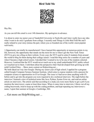 Bird Told Me
Hey Biz,
As you can tell this email is over 140 characters. My apologizes in advance.
I m about to enter my junior year at Vanderbilt University in Nashville and I don t really have any idea
what I want to do once I graduate from college. I recently read Things A Little Bird Told Me and I
really related to your story (minus the part, where you co founded one of the world s most popular
web tools).
1.Opportunity can totally be manufactured: I have learned this opportunity at numerous points in my
life, however, the opportunity that stands out the most for me is when I got the New York Times
(NYT) to give me a blog on their website. Every year, the NYT used to select 8 students from around
the world to blog for them during their college search. I read this blog series for a number of years and
when I became a high school senior, I decided that I wanted to try to be one of the students selected.
However, I realized that the NYT would never reach out to my small underfunded NYC public school
so I reached out to them. I told them about the perspective that I had developed from growing up with
mild Cerebral Palsy ... Show more content on Helpwriting.net ...
We both faked our way into Google: During my senior year of high school, I applied for a program
called Google Computer Science Summer Institute, which aims to expose students with a passion for
computer science to opportunities in CS at Google. The issue is I had never done anything with CS
before and to get into the program you were required to do a technical interview. The night before the
interview I learned a slew of technical terms like Java, Python, Syntax Error etc. and read an online
article on interviews. The article said that according to a study you were more likely to get a job if you
mention the interviewer s name at least three times. When it came time to interview, I threw out all my
coding buzzwords, tried to keep up with the coding problem, and kept repeating my interviewer s
name. I spent that summer at Google s Cambridge, MA
... Get more on HelpWriting.net ...
 