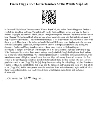 Fannie Flagg s Fried Green Tomatoes At The Whistle Stop Cafe
In the novel Fried Green Tomatoes at the Whistle Stop Cafe, the author Fannie Flagg uses food as a
symbol for friendship and love. The cafe itself, run by Ruth and Idgie, serves as a way for them to
connect to people, be it family, friend, or total stranger through the food that they make and serve with
love (Dvorak 99). Idgie and Ruth allow anyone who s hungry to come into their cafe to eat, even if
they re colored or homeless. They understand that food is for everyone and make a point to share with
those in need. Then there is the infamous bandit Railroad Bill , who gives food away to the poor and
homeless during the Depression, saving hundreds of lives in the process (Perkins 99). Lastly, the
characters Evelyn and Ninny develop a very ... Show more content on Helpwriting.net ...
If someone is hungry, they can get something to eat at the cafe, and that [is] black and white (Flagg
329). During the Depression there wasn t a single man [in Whistle Stop] that Idgie and Ruth had not
fed at one time or another (Flagg 30). The most predominant of their many homeless customers, who
soon becomes one of Idgie s closest friends, is a man Idgie nicknamed Smokey Lonesome. He first
comes to the cafe because one of his friends tells him about it and the two women who [are] always
good for a meal or two (Flagg 20). He [is] filthy dirty from riding the rails (Flagg 134), but that doesn
t matter to Idgie; she simply [tells] him to go into the bathroom and wash up and she d give him a bite
to eat (Flagg 134). While most people shun the homeless, dirty, and unfortunate, Idgie and Ruth take
these vagabonds into their cafe [and] provide them with lodging, subsistence, and nurturing
(Lindenfeld
... Get more on HelpWriting.net ...
 