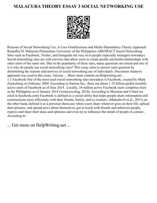 MALACURA THEORY ESSAY 3 SOCIAL NETWORKING USE
Reasons of Social Networking Use: A Uses Gratifications and Media Dependency Theory Approach
Remaflor D. Malacura Polytechnic University of the Philippines ABSTRACT Social Networking
Sites such as Facebook, Twitter, and Instagram are very in to people especially teenagers nowadays.
Social networking sites are web services that allow users to create profile and build relationships with
other users of the same site. Due to the popularity of these sites, many questions are raised and one of
it is why do people use social networking sites? This essay aims to answer such question by
determining the reasons and motives of social networking use of individuals. Document Analysis
approach was used in this essay. Various ... Show more content on Helpwriting.net ...
1.1 Facebook One of the most used social networking sites nowadays is Facebook, created by Mark
Zuckerberg on February 2004. According to Statista Inc., there are about 1.32 billion global monthly
active users of Facebook as of June 2014 . Locally, 34 million active Facebook users comprises here
in the Philippines as of January 2014 (wearesocialsg, 2014). According to Mazman and Usluel (as
cited in facebook.com) Facebook is defined as a social utility that helps people share information and
communicate more efficiently with their friends, family, and co workers. (Makashvili et al., 2013) on
the other hand, defined it as a personal showcase where users share whatever goes on their life, upload
their pictures, and spread news about themselves, get in touch with friends and unknown people,
express and share their ideas and opinions and even try to influence the minds of people in contact .
According to
... Get more on HelpWriting.net ...
 