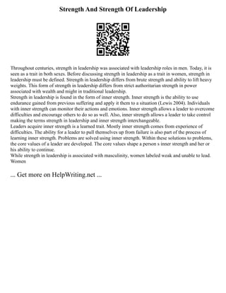 Strength And Strength Of Leadership
Throughout centuries, strength in leadership was associated with leadership roles in men. Today, it is
seen as a trait in both sexes. Before discussing strength in leadership as a trait in women, strength in
leadership must be defined. Strength in leadership differs from brute strength and ability to lift heavy
weights. This form of strength in leadership differs from strict authoritarian strength in power
associated with wealth and might in traditional leadership.
Strength in leadership is found in the form of inner strength. Inner strength is the ability to use
endurance gained from previous suffering and apply it them to a situation (Lewis 2004). Individuals
with inner strength can monitor their actions and emotions. Inner strength allows a leader to overcome
difficulties and encourage others to do so as well. Also, inner strength allows a leader to take control
making the terms strength in leadership and inner strength interchangeable.
Leaders acquire inner strength is a learned trait. Mostly inner strength comes from experience of
difficulties. The ability for a leader to pull themselves up from failure is also part of the process of
learning inner strength. Problems are solved using inner strength. Within these solutions to problems,
the core values of a leader are developed. The core values shape a person s inner strength and her or
his ability to continue.
While strength in leadership is associated with masculinity, women labeled weak and unable to lead.
Women
... Get more on HelpWriting.net ...
 