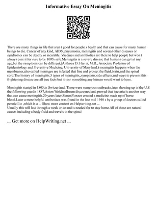 Informative Essay On Meningitis
There are many things in life that aren t good for people s health and that can cause for many human
beings to die. Cancer of any kind, AIDS, pneumonia, meningitis and several other diseases or
syndromes can be deadly or incurable. Vaccines and antibiotics are there to help people but won t
always cure it for sure to be 100% safe.Meningitis is a severe disease that humans can get at any
age,but the symptoms can be different,(Anthony D. Harris, M.D., Associate Professor of
Epidemiology and Preventive Medicine, University of Maryland.) meningitis happens when the
membranes,also called meninges are infected that line and protect the fluid,brain,and the spinal
cord.The history of meningitis,5 types of meningitis,,symptoms,side effects,and ways to prevent this
frightening disease are all true facts but it isn t something any human would want to have.
Meningitis started in 1805,in Switzerland. There were numerous outbreaks,later showing up in the U.S
the following year.In 1887,Anton Weichselbaum discovered and proved that bacteria is another way
that can cause meningitis.20 years later,SimonFlexner created a medicine made up of horse
blood.Later a more helpful antibotiacs was found in the late mid 1940 s by a group of doctors called
pennicillin ,which is a ... Show more content on Helpwriting.net ...
Usually this will last through a week or so and is needed for to stay home.All of these are natural
causes including a body fluid and travels to the spinal
... Get more on HelpWriting.net ...
 