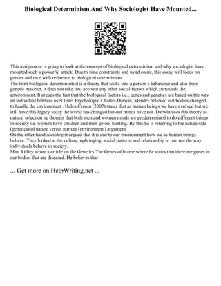 Biological Determinism And Why Sociologist Have Mounted...
This assignment is going to look at the concept of biological determinism and why sociologist have
mounted such a powerful attack. Due to time constraints and word count, this essay will focus on
gender and race with reference to biological determinism.
The term biological determinism it is a theory that looks into a person s behaviour and also their
genetic makeup, it does not take into account any other social factors which surrounds the
environment. It argues the fact that the biological factors i.e., genes and genetics are based on the way
an individual behaves over time. Psychologist Charles Darwin, Mendel believed our bodies changed
to handle the environment . Helen Cronin (2007) states that as human beings we have evolved but we
still have this legacy today the world has changed but our minds have not. Darwin uses this theory as
natural selection he thought that both men and women minds are predetermined to do different things
in society i.e. women have children and men go out hunting. By this he is referring to the nature side
(genetics) of nature versus nurture (environment) argument.
On the other hand sociologist argued that it is due to our environment how we as human beings
behave. They looked at the culture, upbringing, social patterns and relationship to pan out the way
individuals behave in society.
Matt Ridley wrote a article on the Genetics The Genes of blame where he states that there are genes in
our bodies that are diseased. He believes that
... Get more on HelpWriting.net ...
 