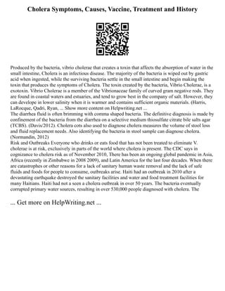 Cholera Symptoms, Causes, Vaccine, Treatment and History
Produced by the bacteria, vibrio cholerae that creates a toxin that affects the absorption of water in the
small intestine, Cholera is an infectious disease. The majority of the bacteria is wiped out by gastric
acid when ingested, while the surviving bacteria settle in the small intestine and begin making the
toxin that produces the symptoms of Cholera. The toxin created by the bacteria, Vibrio Cholerae, is a
exotoxin. Vibrio Cholerae is a member of the Vibrionaceae family of curved gram negative rods. They
are found in coastal waters and estuaries, and tend to grow best in the company of salt. However, they
can develope in lower salinity when it is warmer and contains sufficient organic materials. (Harris,
LaRocque, Qadri, Ryan, ... Show more content on Helpwriting.net ...
The diarrhea fluid is often brimming with comma shaped bacteria. The definitive diagnosis is made by
confinement of the bacteria from the diarrhea on a selective medium thiosulfate citrate bile salts agar
(TCBS). (Davis/2012). Cholera cots also used to diagnose cholera measures the volume of stool loss
and fluid replacement needs. Also identifying the bacteria in stool sample can diagnose cholera.
(Normandin, 2012)
Risk and Outbreaks Everyone who drinks or eats food that has not been treated to eliminate V.
cholerae is at risk, exclusively in parts of the world where cholera is present. The CDC says in
cognizance to cholera risk as of November 2010, There has been an ongoing global pandemic in Asia,
Africa (recently in Zimbabwe in 2008 2009), and Latin America for the last four decades. When there
are catastrophes or other reasons for a lack of sanitary human waste removal and the lack of safe
fluids and foods for people to consume, outbreaks arise. Haiti had an outbreak in 2010 after a
devastating earthquake destroyed the sanitary facilities and water and food treatment facilities for
many Haitians. Haiti had not a seen a cholera outbreak in over 50 years. The bacteria eventually
corrupted primary water sources, resulting in over 530,000 people diagnosed with cholera. The
... Get more on HelpWriting.net ...
 