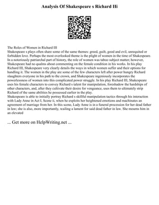 Analysis Of Shakespeare s Richard IIi
The Roles of Women in Richard III
Shakespeare s plays often share some of the same themes: greed, guilt, good and evil, unrequited or
forbidden love. Perhaps the most overlooked theme is the plight of women in the time of Shakespeare.
In a notoriously patriarchal part of history, the role of women was taboo subject matter; however,
Shakespeare had no qualms about commenting on the female condition in his works. In his play
Richard III, Shakespeare very clearly details the ways in which women suffer and their options for
handling it. The women in the play are some of the few characters left after power hungry Richard
slaughters everyone in his path to the crown, and Shakespeare ingeniously incorporates the
powerlessness of women into this complicated power struggle. In his play Richard III, Shakespeare
uses his female characters to convey Richard s talent for manipulation, foreshadow the hardships of
other characters, and, after they cultivate their desire for vengeance, uses them to ultimately strip
Richard of the same abilities he possessed earlier in the play.
Shakespeare is able to initially portray Richard s skillful manipulation tactics through his interaction
with Lady Anne in Act I, Scene ii, when he exploits her heightened emotions and machinates an
agreement of marriage from her. In this scene, Lady Anne is in a funeral procession for her dead father
in law; she is also, more importantly, wailing a lament for said dead father in law. She mourns him in
an elevated
... Get more on HelpWriting.net ...
 