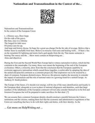 Nationalism and Transnationalism in the Context of the...
Nationalism and Transnationalism
In the context of the European Union
(...) History says, Don t hope
On this side of the grave.
But then, once in a lifetime
The longed for tidal wave
Of justice can rise up,
And hope and history rhyme. So hope for a great sea change On the far side of revenge. Believe that a
further shore Is reachable from here. Believe in miracles And cures and healing wells.... If there s fire
on the mountain Or lightning and storm And a god speaks from the sky That means someone is
hearing The outcry and the ... Show more content on Helpwriting.net ...
Aims and objectives
During the First and the Second World Wars Europe had to witness nationalist rivalries, which led the
continent to the catastrophe. For many, those wars meant the beginning of the end of the European
civilization. Others, a minority, drew from that the conclusion that the European capability to
overcome aggressive nationalism which caused those tragedies, is achievable by adopting the idea of
the united and peaceful continent as a common project.[6] That inspiration was to be insured by a
share of common, European distinctiveness. However, this process implies the necessity to consider
the impact of nationalism and the role of national states in a growing trend for a united Europe. As
Anthony D. Smith predicts:
The Europe of the future, if it should ever emerge, will be one of the mass identification and loyalty to
the European ideal, alongside or even in place of national allegiances and identities, such that large
numbers of the inhabitants of the European continent will not only consider themselves to be first and
foremost Europeans but will be prepared to make sacrifices for that ideal. [7]
We can assume that a common European identity should construct a parallel between the Union s
institutions and the citizens, making them feel that the economic and administrative regulations of the
Union are something that have to do with their rights and duties, with their identity. As the
... Get more on HelpWriting.net ...
 