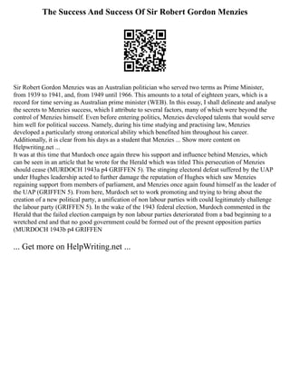 The Success And Success Of Sir Robert Gordon Menzies
Sir Robert Gordon Menzies was an Australian politician who served two terms as Prime Minister,
from 1939 to 1941, and, from 1949 until 1966. This amounts to a total of eighteen years, which is a
record for time serving as Australian prime minister (WEB). In this essay, I shall delineate and analyse
the secrets to Menzies success, which I attribute to several factors, many of which were beyond the
control of Menzies himself. Even before entering politics, Menzies developed talents that would serve
him well for political success. Namely, during his time studying and practising law, Menzies
developed a particularly strong oratorical ability which benefited him throughout his career.
Additionally, it is clear from his days as a student that Menzies ... Show more content on
Helpwriting.net ...
It was at this time that Murdoch once again threw his support and influence behind Menzies, which
can be seen in an article that he wrote for the Herald which was titled This persecution of Menzies
should cease (MURDOCH 1943a p4 GRIFFEN 5). The stinging electoral defeat suffered by the UAP
under Hughes leadership acted to further damage the reputation of Hughes which saw Menzies
regaining support from members of parliament, and Menzies once again found himself as the leader of
the UAP (GRIFFEN 5). From here, Murdoch set to work promoting and trying to bring about the
creation of a new political party, a unification of non labour parties with could legitimately challenge
the labour party (GRIFFEN 5). In the wake of the 1943 federal election, Murdoch commented in the
Herald that the failed election campaign by non labour parties deteriorated from a bad beginning to a
wretched end and that no good government could be formed out of the present opposition parties
(MURDOCH 1943b p4 GRIFFEN
... Get more on HelpWriting.net ...
 