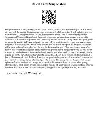 Rascal Flatt s Song Analysis
Most parents now in today s society want better for their children, and want nothing to harm or come
interfere with their paths. Flatts expresses this in his song, And if you re faced with a choice, and you
have to choose, I hope you choose the one that means the most to you. A report done by Andres
Bendesky and Young mi Kwon found from their results that variation in an ancient neuropeptide
contributes to differences in parental care (Bendesky Andres, Kwon mi Young 2016). As a young child
we obviously want to feel loved and protected especially when things aren t going our way, we need
that person to always rely on. Rascal Flatts ensures that no matter what path his daughter chooses he
will be there as her role model to lead the way her heart desires to go. This correlates to more of an
indirect care towards his daughter, because Flatts will protect her on her journey being the role model
he wants her to also become. On the other hand, it could also relate to direct care if he was physically
helping her on the way, showing her what she should do. ... Show more content on Helpwriting.net ...
Rascal Flatts makes it clear that he will support the path his daughter has chosen and will continue to
guide her to becoming a better role model just like him. And by doing this, his daughter will have a
higher confidence level and self image not to mention the mortality level decreases when young
offspring s have their fathers around. For example, passing off your wisdom to your child and showing
them how life really works. Demonstrating the young person the type of person they set out to
... Get more on HelpWriting.net ...
 