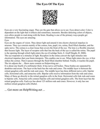 The Eyes Of The Eyes
Eyes are a very fascinating organ. They are the gate that allows us to see. Eyes detect color. Color is
dependent on the light that it reflects and sometimes, transmits. Besides detecting colors of objects,
eyes allow people to read along with the brain. Reading is one of the primary ways people get
information. The eyes are amazing.
Eyes
Eyes are the organs of vision. They detect light and amend it into electro chemical impulses in
neurons. They eye consists mainly of the cornea, lens, pupil, iris, retina, fluid filled chamber, and the
optic nerve. The cornea is a clear tissue that covers the front of the eye. The lens is a flexible structure
that focuses light. The layer of receptor cells that line the back of the eye is called the retina. The pupil
is the opening through which light enters the eye (Coolidge Stolz, E. Graff Haight, D. 2000).
The eye responds to a stimulus of light. Receptors in the retina convert the light stimulus into
electrical impulses that your brain interprets. This enables one to see. When light enters the eye, it first
strikes the cornea. Then it passes through the fluid filled chamber behind. Finally, it reaches the pupil.
The iris adjusts the ... Show more content on Helpwriting.net ...
It is about one fourth of a millimeter thick. It has nerve cell bodies. These bodies are separated by
dendrites and axons. The layer at the back has the rods and cones. The middle layer is between the
retinal ganglion cells and the rods and cones. The middle layer has three different nerve cells: bipolar
cells, horizontal cells, and amacrine cells. Bipolar cells receive information from the rods and cones.
Many of these go directly to the retinal ganglion cells in the front. Horizontal cells link rods and cones
to bipolar cells. Amacrine cells connect bipolar cells and retinal ganglion cells. The front layer has the
retinal ganglion cells. Each eye has about 125 million rods and cones. However, it only has one
million retinal ganglion cells (Hubel,
... Get more on HelpWriting.net ...
 