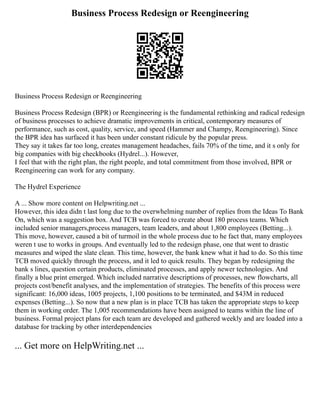 Business Process Redesign or Reengineering
Business Process Redesign or Reengineering
Business Process Redesign (BPR) or Reengineering is the fundamental rethinking and radical redesign
of business processes to achieve dramatic improvements in critical, contemporary measures of
performance, such as cost, quality, service, and speed (Hammer and Champy, Reengineering). Since
the BPR idea has surfaced it has been under constant ridicule by the popular press.
They say it takes far too long, creates management headaches, fails 70% of the time, and it s only for
big companies with big checkbooks (Hydrel...). However,
I feel that with the right plan, the right people, and total commitment from those involved, BPR or
Reengineering can work for any company.
The Hydrel Experience
A ... Show more content on Helpwriting.net ...
However, this idea didn t last long due to the overwhelming number of replies from the Ideas To Bank
On, which was a suggestion box. And TCB was forced to create about 180 process teams. Which
included senior managers,process managers, team leaders, and about 1,800 employees (Betting...).
This move, however, caused a bit of turmoil in the whole process due to he fact that, many employees
weren t use to works in groups. And eventually led to the redesign phase, one that went to drastic
measures and wiped the slate clean. This time, however, the bank knew what it had to do. So this time
TCB moved quickly through the process, and it led to quick results. They began by redesigning the
bank s lines, question certain products, eliminated processes, and apply newer technologies. And
finally a blue print emerged. Which included narrative descriptions of processes, new flowcharts, all
projects cost/benefit analyses, and the implementation of strategies. The benefits of this process were
significant: 16,000 ideas, 1005 projects, 1,100 positions to be terminated, and $43M in reduced
expenses (Betting...). So now that a new plan is in place TCB has taken the appropriate steps to keep
them in working order. The 1,005 recommendations have been assigned to teams within the line of
business. Formal project plans for each team are developed and gathered weekly and are loaded into a
database for tracking by other interdependencies
... Get more on HelpWriting.net ...
 