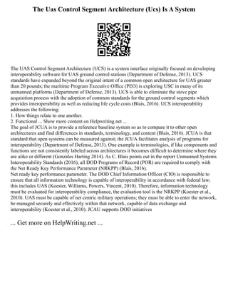 The Uas Control Segment Architecture (Ucs) Is A System
The UAS Control Segment Architecture (UCS) is a system interface originally focused on developing
interoperability software for UAS ground control stations (Department of Defense, 2013). UCS
standards have expanded beyond the original intent of a common open architecture for UAS greater
than 20 pounds; the maritime Program Executive Office (PEO) is exploring USC in many of its
unmanned platforms (Department of Defense, 2013). UCS is able to eliminate the stove pipe
acquisition process with the adoption of common standards for the ground control segments which
provides interoperability as well as reducing life cycle costs (Blais, 2016). UCS interoperability
addresses the following:
1. How things relate to one another.
2. Functional ... Show more content on Helpwriting.net ...
The goal of JCUA is to provide a reference baseline system so as to compare it to other open
architectures and find differences in standards, terminology, and content (Blais, 2016). JCUA is that
standard that open systems can be measured against; the JCUA facilitates analysis of programs for
interoperability (Department of Defense, 2013). One example is terminologies, if like components and
functions are not consistently labeled across architectures it becomes difficult to determine where they
are alike or different (Gonzales Harting 2014). As C. Blais points out in the report Unmanned Systems
Interoperability Standards (2016), all DOD Programs of Record (POR) are required to comply with
the Net Ready Key Performance Parameter (NRKPP) (Blais, 2016).
Net ready key performance parameter. The DOD Chief Information Officer (CIO) is responsible to
ensure that all information technology is capable of interoperability in accordance with federal law;
this includes UAS (Koester, Williams, Powers, Vincent, 2010). Therefore, information technology
must be evaluated for interoperability compliance, the evaluation tool is the NRKPP (Koester et al.,
2010). UAS must be capable of net centric military operations; they must be able to enter the network,
be managed securely and effectively within that network, capable of data exchange and
interoperability (Koester et al., 2010). JCAU supports DOD initiatives
... Get more on HelpWriting.net ...
 