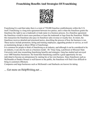 Franchising Benefits And Strategies Of Franchising
Franchising It is said that today there is a total of 750,000 franchise establishments within the U.S.
itself. Franchising is a long term agreement between two parties, and is when the franchisor grants the
franchisee the right to use a trademark or trade name in a business process. In a franchise agreement
the franchisee would in most cases purchase or lease the trademark or logo from the franchisor. Within
this transaction the franchisee also pays its franchisor sales revenue or royalty fees. In return, the
franchisee receives detailed and structured tactics, describing the process of how the business is run.
These tactics include promotion, hiring and training employees, upgrading product or service, as well
as maintaining design or décor (What is Franchising).
It is common for people to think of franchising as an industry, and although it can be considered to be
an industry, it can also be seen as a business model . Dr. Vinay Garg, a professor at Missouri State
University took time researching franchising benefits and strategies. Garg has studied and surveyed
over 1000 franchise businesses. He found that franchising could be a great opportunity for any
individual to become an entrepreneur by starting his or her own business. Since franchisors such as
McDonalds or Dunkin Donuts is well known to the public, the franchisee will find it less difficult to
bring in customers (Mostyn).
Companies and large businesses such as McDonald s and Starbucks are known for taking
... Get more on HelpWriting.net ...
 