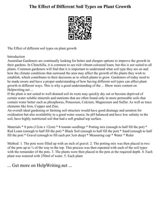 The Effect of Different Soil Types on Plant Growth
The Effect of different soil types on plant growth
Introduction
Australian Gardeners are continually looking for better and cheaper options to improve the growth in
their gardens. In Chinchilla, it is common to see rich vibrant coloured loam, but this is not suited to all
plants. Common gardeners will find that it is important to understand what soil type they are on and
how the climate conditions that surround the area may affect the growth of the plants they wish to
establish, which contributes to their decisions as to which plants to grow. Gardeners of today need to
be made aware and have a proper understanding of how having different soil types can affect plant
growth in different ways. This is why a good understanding of the ... Show more content on
Helpwriting.net ...
If the plant is not suited to well drained soil its roots may quickly dry out or become deprived of
certain water soluble minerals and nutrients that are often found only in more permeable soils that
contain water better such as phosphorus, Potassium, Calcium, Magnesium and Sulfur. As well as trace
elements like Iron, Copper and Zinc.
An overall ideal gardening or farming soil structure would have good drainage and aeration for
oxidisation but also availability to a good water source, be pH balanced and have low salinity in the
soil, have highly nutritional soil that had a soft gradual top surface.
Materials * 8 pots (12cm x 12cm) * 8 tomato seedlings * Potting mix (enough to half fill the pot) *
Red Loam (enough to half fill the pot) * Black Soil (enough to half fill the pot) * Sand (enough to half
fill the pot) * Gravel (enough to fill each pot 3cm deep) * Measuring cup * Water * Ruler
Method: 1. The pots were filled up with an inch of gravel. 2. The potting mix was then placed in two
of the pots up to ¾ of the way to the top. This process was then repeated with each of the soil types
with the remainder of the pots. 3. The plants were then placed in the pots at the required depth. 4. Each
plant was watered with 250ml of water. 5. Each plant
... Get more on HelpWriting.net ...
 