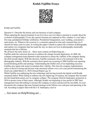 Kodak Fujifilm Essays
Kodak and Fujifilm
Question # 1 Describe the history and core business of each company.
When capturing the special moments in our lives have you ever taken a moment to wonder about the
evolution of photography? Every day special moments are captured on film, whether it s your baby s
first step, grandparent birthday celebration, Presidential Inauguration, your wedding, your parent s
anniversary, etc. Whatever the occasion it s a moment captured in time and a moment that you ll
cherish for many years to come. In writing this paper I intend to express the evolution of photography
and explore two companies that has made the way we share our lives in photography memorable
moments that last a lifetime.
We all know the early stories of ... Show more content on Helpwriting.net ...
Fujifilm made the conscious decision to embrace the change towards digitization. In 2004, the
company management team planned to take measures to ensure the viability of the company during
the shift towards digital. With this decision, Fujifilm remained a force to be reckoned with in the
photography industry. With the economic down spiral was occurring in 2008 Fujifilm was reporting
record breaking profits and earnings. Understanding the Global crisis of an impending recession
Fujifilm once again took action to maintain their viability. This time the company implemented a
series of decisive Group and division wide structural reforms over a two year period commencing the
fiscal year ended March 31, 2010 (Annual Report, pg. 4).
While Fujifilm was embracing the new technology and moving towards the digital world Kodak
remained stalled. While failing to embrace the new digital age of cameras, the company that invented
the first hand held camera saw its company collapse. The company filed for bankruptcy protection in
2010 to protect some of their assets. Although, Kodak was beginning to lose profits in 2007 their
management team did nothing to increase the company revenues and prevent the inevitable. In court
documents the company that once boasted earnings in the billions was cash poor and operating in the
red. According to papers filed with the U.S. bankruptcy court in
... Get more on HelpWriting.net ...
 