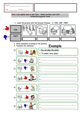 Name: _________________________
Class: ___________ Number:_______
Dizer o que alguém sabe ou não fazer : Modal auxiliary verb CAN
Affirmative/negative forms

1. Label the pictures with the Personal Pronouns: I, YOU, WE, THEY

Can
Can’t

2. Write sentences according to the pictures.
3. Translate the sentences.
a)

I: You can play the piano.
P: Tu sabes tocar piano.

b)

I: ____________________________________________
P:____________________________________________

c)

I: ____________________________________________
P:____________________________________________

d)

I: ____________________________________________
P:____________________________________________

e)

I: ____________________________________________
P:____________________________________________

f)

g)

I: ____________________________________________
P:____________________________________________

I: ____________________________________________
P:____________________________________________

 