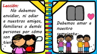 Lección:
No debemos
envidiar, ni odiar
a nuestros amigos,
familiares o demás
personas por cómo
son o por lo que
tienen.
Debemos amar a
nuestro
semejante.