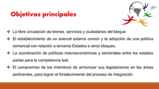  La libre circulación de bienes, servicios y ciudadanos del bloque
 El establecimiento de un arancel externo común y la adopción de una política
comercial con relación a terceros Estados o otros bloques.
 La coordinación de políticas macroeconómicas y sectoriales entre los estados
partes para la competencia leal.
 El compromiso de los miembros de armonizar sus legislaciones en las áreas
pertinentes, para lograr el fortalecimiento del proceso de integración
Objetivos principales
 