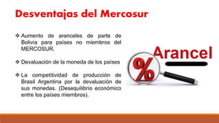 Desventajas del Mercosur
 Aumento de aranceles de parte de
Bolivia para países no miembros del
MERCOSUR.
 Devaluación de la moneda de los países
 La competitividad de producción de
Brasil Argentina por la devaluación de
sus monedas. (Desequilibrio económico
entre los países miembros).
 
