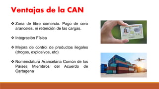 Ventajas de la CAN
 Zona de libre comercio. Pago de cero
aranceles, ni retención de las cargas.
 Integración Física
 Mejora de control de productos ilegales
(drogas, explosivos, etc)
 Nomenclatura Arancelaria Común de los
Países Miembros del Acuerdo de
Cartagena
 