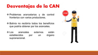 Desventajas de la CAN
 Problemas arancelarios y de control
fronterizo con varios productores.
 Bolivia no recibiría todos los beneficios
que podría obtener por los aranceles.
 Los aranceles externos están
establecidos por un órgano
supranacional.
 